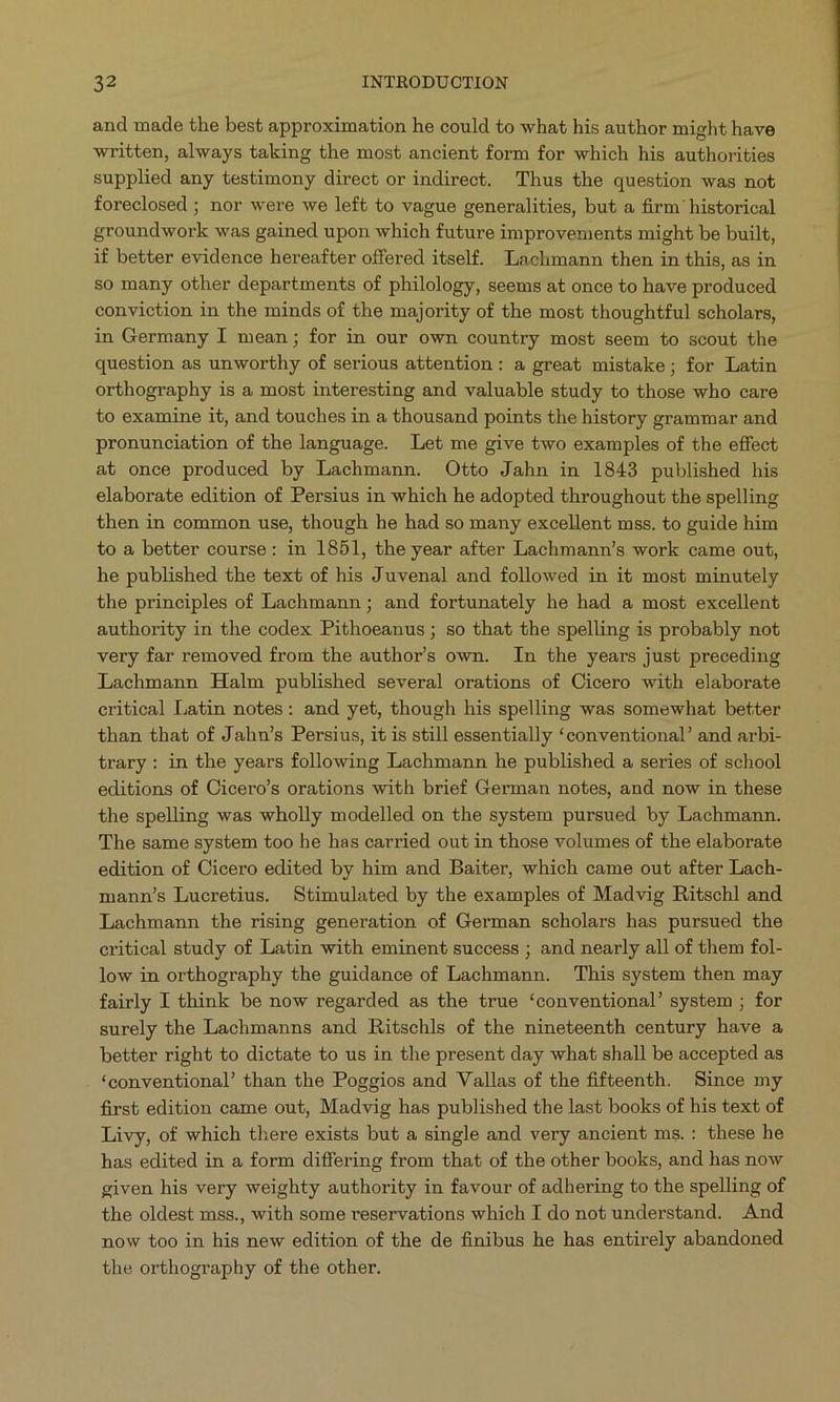 and made the best approximation he could to what his author might have written, always taking the most ancient form for which his authorities supplied any testimony direct or indirect. Thus the question was not foreclosed ; nor were we left to vague generalities, but a firm' historical groundwork was gained upon which future improvements might be built, if better evidence hereafter offered itself. Lachmann then in this, as in so many other departments of philology, seems at once to have produced conviction in the minds of the majority of the most thoughtful scholars, in Germany I mean; for in our own country most seem to scout the question as unworthy of serious attention: a great mistake; for Latin orthography is a most interesting and valuable study to those who care to examine it, and touches in a thousand points the history grammar and pronunciation of the language. Let me give two examples of the effect at once produced by Lachmann. Otto Jahn in 1843 published his elaborate edition of Persius in which he adopted throughout the spelling then in common use, though he had so many excellent mss. to guide him to a better course: in 1851, the year after Lachmann's work came out, he published the text of his Juvenal and followed in it most minutely the principles of Lachmann ; and fortunately he had a most excellent authority in the codex Pithoeanus; so that the spelling is probably not very far removed from the author's own. In the years just preceding Lachmann Halm published several orations of Cicero with elaborate critical Latin notes: and yet, though his spelling was somewhat better than that of Jahn's Persius, it is still essentially *conventional' and arbi- trary: in the years following Lachmann he published a series of school editions of Cicero's orations with brief German notes, and now in these the spelling was wholly modelled on the system pursued by Lachmann. The same system too he has carried out in those volumes of the elaborate edition of Cicero edited by him and Baiter, which came out after Lach- mann's Lucretius. Stimulated by the examples of Madvig Ritschl and Lachmann the rising generation of German scholars has pursued the eritical study of Latin with eminent success ; and nearly all of them fol- low in orthography the guidance of Lachmann. This system then may fairly I think be now regarded as the true 'conventional' system ; for surely the Lachmanns and Ritschls of the nineteenth century have a better right to dictate to us in the present day what shall be accepted as *conventional' than the Poggios and Vallas of the fifteenth. Since my first edition came out, Madvig has published the last books of his text of Livy, of which there exists but a single and very ancient ms.: these he has edited in a form differing from that of the other books, and has now given his very weighty authority in favour of adhering to the spelling of the oldest mss., with some reservations which I do not understand. And now too in his new edition of the de finibus he has entirely abandoned the orthography of the other.