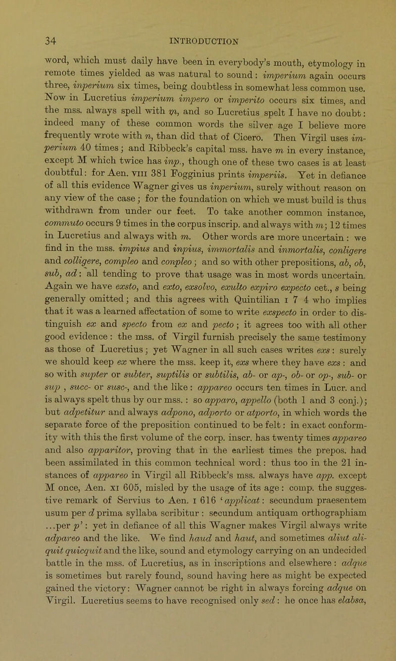 word, which must daily have been in everybody's mouth, etymology in remote times yielded as was natural to sound : 4mperiwm again occurs three, 2nperiwm six times, being doubtless in somewhat less common use. Now in Lucretius émperiwm impero or imperito occurs six times, and the mss. always spell with c» and so Lucretius spelt I have no doubt: indeed many of these common words the silver age I believe more frequently wrote with », than did that of Cicero. Then Virgil uses 4m- periwm 40 times ; and Ribbeck's capital mss. have m in every instance, except M. which twice has ?np., though one of these two cases is at least doubtful: for Aen. vrrr 381 Fogginius prints imperiis. Yet in defiance of all this evidence Wagner gives us inperiwm, surely without reason on any view of the case; for the foundation on which we must build is thus withdrawn from under our feet. 'To take another common instance, commuuto occurs 9 times in the corpus inscrip. and always with »; 12 times in Lucretius and always with m. Other words are more uncertain: we find in the mss. impius and énpius, immortalis and immortalis, conligere and colligere, compleo and conpleo ; and so with other prepositions, ab, ob, sub, ad: all tending to prove that usage was in most words uncertain. Again we have exsto, and exto, exsolvo, exulto expiro expecto cet., s being generally omitted ; and this agrees with Quintilian 1 7 4 who implies that it was a learned affectation of some to write exspecto in order to dis- tinguish ex and specto from ex and pecto; it agrees too with all other good evidence: the mss. of Virgil furnish precisely the same testimony as those of Lucretius; yet Wagner in all such cases writes exs: surely we should keep ex where the mss. keep it, exs where they have exs: and so with supter or subter, suptilis or subtilis, ab- or ap-, ob- or op-, sub- or sup , Succ- or susc-, and the like: appareo occurs ten times in Lucr. and is always spelt thus by our mss. : so apparo, appello (both 1 and 3 conj.); but adpetitur and always adpono, adporto or atporto, in which words the separate force of the preposition continued to be felt: in exact conform- ity with this the first volume of the corp. inscr. has twenty times appareo and also apparitor, proving that in the earliest times the prepos. had been assimilated in this common technical word: thus too in the 21 in- stances of appareo in Virgil all Ribbeck's mss. always have app. except M. once, Aen. xr 605, misled by the usage of its age: comp. the sugges- tive remark of Servius to Aen. 1 616 *applicat: secundum praesentem usum per d prima syllaba scribitur: secundum antiquam orthographiam ...per p': yet in defiance of all this Wagner makes Virgil always write adpareo and the like. We find Aaud and Aaut, and sometimes al?ut ali- quat quicquit and the like, sound and etymology carrying on an undecided battle in the mss. of Lucretius, as in inscriptions and elsewhere: adque is sometimes but rarely found, sound having here as might be expected gained the victory: Wagner cannot be right in always forcing adque on Virgil. Lucretius seems to have recognised only sed : he once has e/absa,