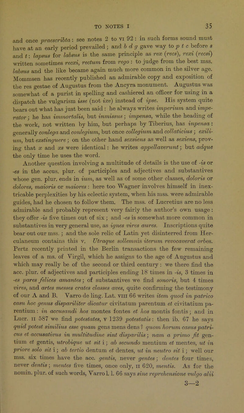 and once praeseribta: see notes 2 to VI 92: in such forms sound must have at an early period prevailed ; and b d g gave way to p t c before s and £; lapsus for labsus is the same principle as rea (recs), reci (recsi) written sometimes reca, rectum from rego : to judge from the best mss. labsus and the like became again much more common in the silver age. Mommsen has recently published an admirable copy and exposition of the res gestae of Augustus from the Ancyra monument. Augustus was somewhat of a purist in spelling and cashiered an officer for using in à dispatch the vulgarism 4sse (not 4«e) instead of Zpse. His system quite bears out what has just been said : he always writes imperiwm and )mpe- rator; he has immortalis, but ànmissus ; impensa, while the heading of the work, not written by him, but perhaps by Tiberius, has mpensa : generally conlega and conlegiwm, but once collegium and collaticius ;. exili- wm, but exstinguere ; on the other hand sexs?ens as well as sexiens, prov- ing that z and vs were identical: he writes appellaverunt; but adque the only time he uses the word. Another question involving a multitude of details is the use of -/s or -é8 in the accus. plur. of participles and adjectives and substantives whose gen. plur. ends in 4wm, as well as of some other classes, doloris or dolores, maioris or maiores : here too Wagner involves himself in inex- tricable perplexities by his eclectic system, when his mss. were admirable guides, had he chosen to follow them. The mss. of Lucretius are no less admirable and probably represent very fairly the author's own usage: they offer -is five times out of six ; and -es is somewhat more common in substantives in very general use, as ?gnes vires awres. Inscriptions quite bear out our mss. ; and the sole relic of Latin yet disinterred from Her- eulaneum contains this v. Utraque sollemmàis iterum vevocaverat orbes. Pertz recently printed in the Berlin transactions the few remaining leaves of a ms. of Virgil, which he assigns to the age of Augustus and which may really be of the second or third century: we there find the acc. plur. of adjectives and participles ending 18 times in -;s, 3 times in -&amp;8 pares felices amantes ; of substantives we find sonoris, but 4 times vires, and artes messes crates classes aves, quite confirming the testimony of our A and B. Varro de ling. Lat. vi11 66 writes i£em quod 4n patrico casu hoc genus dispariliter dicatwr civitatum parentum ef civitatium pa- rentium : i» accusandi hos montes fontes e£ hos montis fontis; and in Luer. 11 587 we find potestates, v 1239 potestatis: then ib. 67 he says quad. potest similius esse quam gens mens dens? quom horwm casus patri- cus et accusativus dn multitudine sint disparilis; nam a primo fit gen- tium ef gentis, utrobique wt sit i; ab secundo mentium et mentes, u£ in priore solo sit 1; ab tertio dentum et dentes, wt in neutro sit i; well our mss. six times have the acc. gentis, never gentes; dentes four times, never dentis; mentes five times, once only, r1 620, mentis. As for the nomin. plur. of such words, Varro. l. 66 says sine reprehensione vulgo alii 9—2