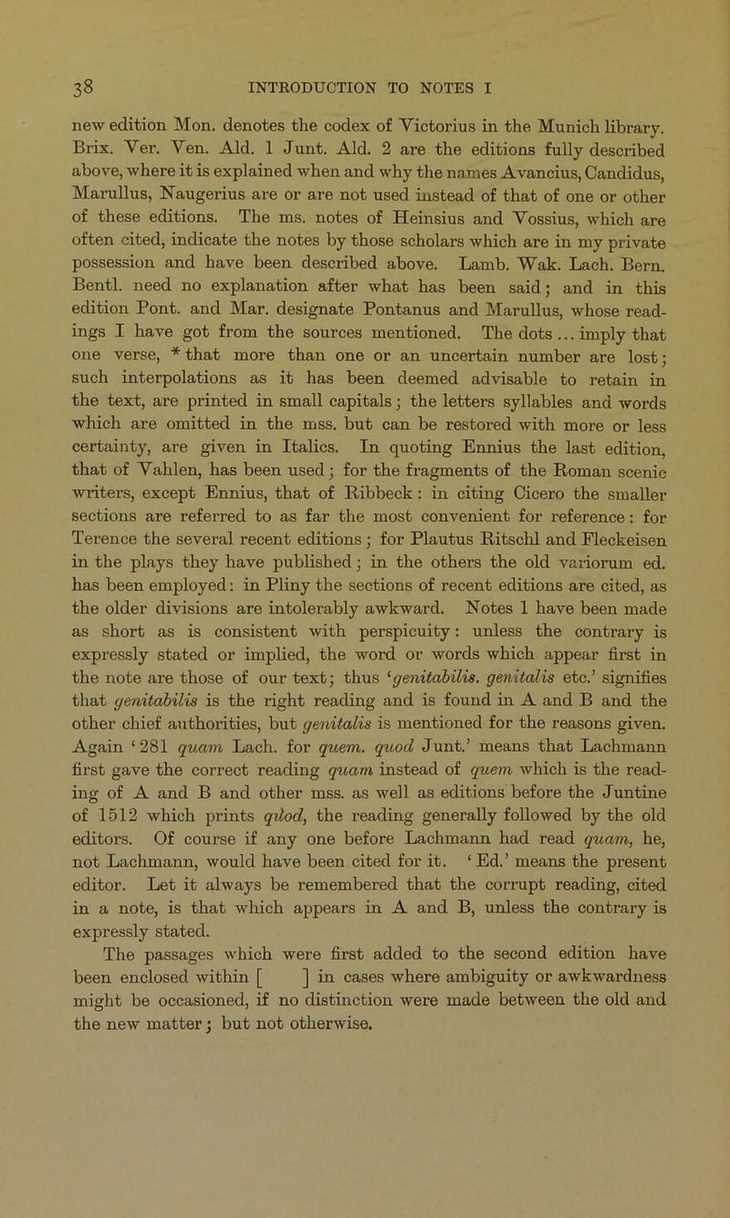 new edition Mon. denotes the codex of Victorius in the Munich library. Brix. Ver. Ven. Ald. 1 Junt. Ald. 2 are the editions fully described above, where it is explained when and why the names A vancius, Candidus, Marullus, Naugerius are or are not used instead of that of one or other of these editions. 'The ms. notes of Heinsius and Vossius, which are often cited, indicate the notes by those scholars which are in my private possession and have been described above. Lamb. Wak. Lach. Bern. Bentl. need no explanation after what has been said; and in this edition Pont. and Mar. designate Pontanus and Marullus, whose read- ings I have got from the sources mentioned. The dots ...imply that one verse, *that more than one or an uncertain number are lost; such interpolations as it has been deemed advisable to retain in the text, are printed in small capitals; the letters syllables and words which are omitted in the mss. but can be restored with more or less certainty, are given in Italies. In quoting Ennius the last edition, that of Vahlen, has been used ; for the fragments of the Roman scenic writers, except Ennius, that of Ribbeck: in citing Cicero the smaller sections are referred to as far the most convenient for reference: for Terence the several recent editions; for Plautus Ritschl and Fleckeisen in the plays they have published; in the others the old variorum ed. has been employed: in Pliny the sections of recent editions are cited, as the older divisions are intolerably awkward. Notes l have been made as short as is consistent with perspicuity: unless the contrary is expressly stated or implied, the word or words which appear first in the note are those of our text; thus 'genitabilis. genitalis etc. signifies that genitabilis is the right reading and is found in A and B and the other chief authorities, but genitalis is mentioned for the reasons given. Again *281 quam Lach. for quem. quod Junt. means that Lachmann first gave the correct reading quam instead of quem. which is the read- ing of A and B and other mss. as well as editions before the Juntine of 1512 which prints g4/od, the reading generally followed by the old editors. Of course if any one before Lachmann had read quam, he, not Lachmann, would have been cited for it. * Ed.' means the present editor. Let it always be remembered that the corrupt reading, cited in a note, is that which appears in .A and DB, unless the contrary is expressly stated. The passages which were first added to the second edition have been enclosed within [ ] in eases where ambiguity or awkwardness might be occasioned, if no distinction were made between the old and the new matter; but not otherwise.