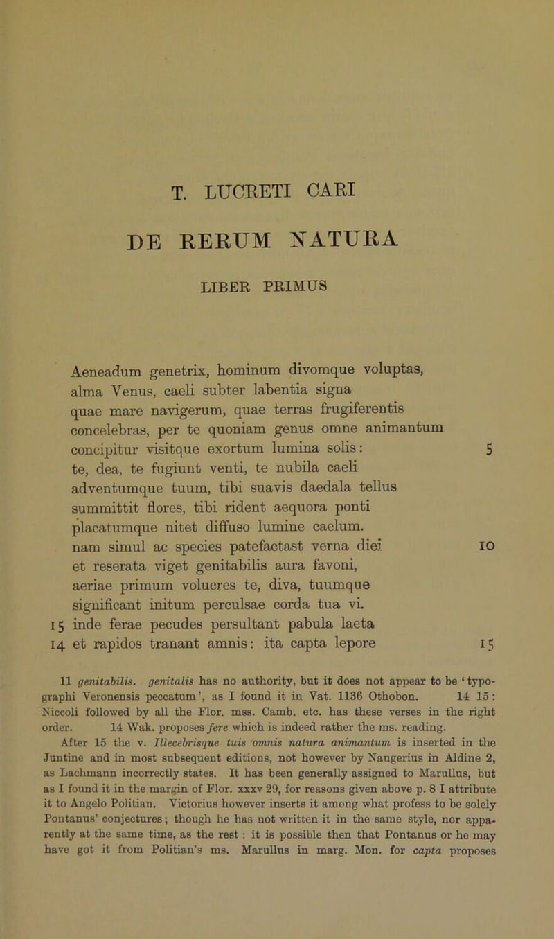 T. LUORETI CARI DE RERUM NATURA LIBER PRIMUS Aeneadum genetrix, hominum divomque voluptas, alma Venus, caeli subter labentia signa quae mare navigerum, quae terras frugiferentis concelebras, per te quoniam genus omne animantum concipitur visitque exortum lumima solis: 5 te, dea, te fugiunt venti, te nubila caeli adventumque tuum, tibi suavis daedala tellus summittit flores, tibi rident aequora ponti placatumque nitet diffuso lumine caelum. nam simul ae species patefactast verna diei IO et reserata viget genitabilis aura favoni, aeriae primum volucres te, diva, tuumque significant initum perculsae corda tua vi. 15 inde ferae pecudes persultant pabula laeta 14 et rapidos tranant amnis: ita capta lepore IS 11 genitabilis. genitalis has no authority, but it does not appear to be *typo- graphi Veronensis peccatum, as I found it in Vat. 1136 Othobon. 14 15: Niccoli followed by all the Flor. mss. Camb. etc. has these verses in the right order. 14 Wak. proposes fere which is indeed rather the ms. reading. After 15 the v. Illecebrisque tuis ommis natura animantum is inserted in the Juntine and in most subsequent editions, not however by Naugerius in Aldine 2, as Lachmann incorrectly states. It has been generally assigned to Marullus, but as I found it in the margin of Flor. xxxv 29, for reasons given above p. 8 I attribute it to Angelo Politian, Victorius however inserts it among what profess to be solely Pontanus' conjectures; though he has not written it in the same style, nor appa- rently at the same time, as the rest: it is possible then that Pontanus or he may have got it from Politians ms. Marullus in marg. Mon. for capta proposes