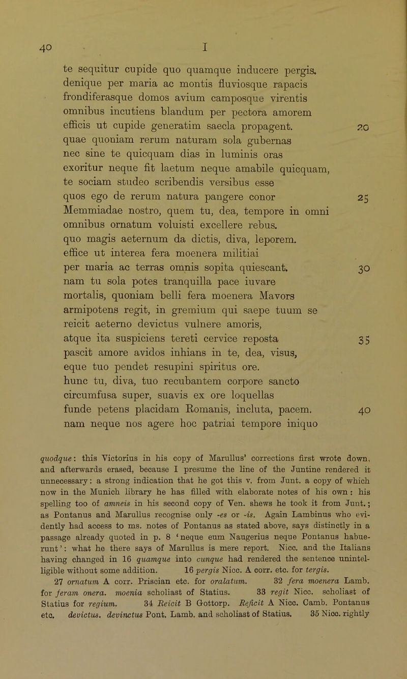 te sequitur cupide quo quamque inducere pergis. denique per maria ac montis fluviosque rapacis frondiferasque domos avium camposque virentis omnibus incutiens blandum per pectora amorem efücis ut cupide generatim saecla propagent. 20 quae quouiam rerum naturam sola gubernas nec sine te quicquam dias in luminis oras exoritur neque fit laetum neque amabile quiequam, te sociam studeo scribendis versibus esse quos ego de rerum natura pangere conor 25 Memmiadae nostro, quem tu, dea, tempore in omni omnibus ornatum voluisti excellere rebus, quo magis aeternum da dictis, diva, leporem. effice ut interea fera moenera militiai per maria ac terras omnis sopita quiescant, 30 nam tu sola potes tranquilla pace iuvare mortalis, quoniam belli fera moenera Mavors armipotens regit, in gremium qui saepe tuum se relcit aeterno devictus vulnere amoris, atque ita suspiciens tereti cervice reposta 35 pascit amore avidos inhians in te, dea, visus, eque tuo pendet resupini spiritus ore. hune tu, diva, tuo recubantem corpore sancto cireumfusa super, suavis ex ore loquellas funde petens placidam Romanis, incluta, pacem. 40 nam neque nos agere hoc patriai tempore iniquo quodque: this Victorius in his copy of Marullus' corrections first wrote down, and afterwards erased, because I presume the line of the Juntine rendered it unnecessary: a strong indication that he got this v. from Junt. &amp; copy of which now in the Munich library he has filled with elaborate notes of his own: his spelling too of amneis in his second copy of Ven. shews he took it from Junt.; as Pontanus and Marullus recognise only -es or -is. Again Lambinus who evi- dently had aecess to ms. notes of Pontanus as stated above, says distinctly in &amp; passage already quoted in p. 8 *neque eum Naugerius neque Pontanus habue- runt/: what he there says of Marullus is mere report. Nico. and the Italians having changed in 16 quamque into cunque had rendered the sentence unintel- ligible without some addition. 16 pergis Nice. A corr. eto. for tergis. 27 ornatum A corr. Priscian ete. for oralatum. 32 fera moenera Lamb. for feram onera. moenia scholiast of Statius. 33 regit Nicc. scholiast of Statius for regium. 34 Reicit B Gottorp. .Reficit &amp; Nicc. Camb. Pontanus ete, devictus. devinctus Pont. Lamb. and scholiast of Statius, 35 Niooc. rightly