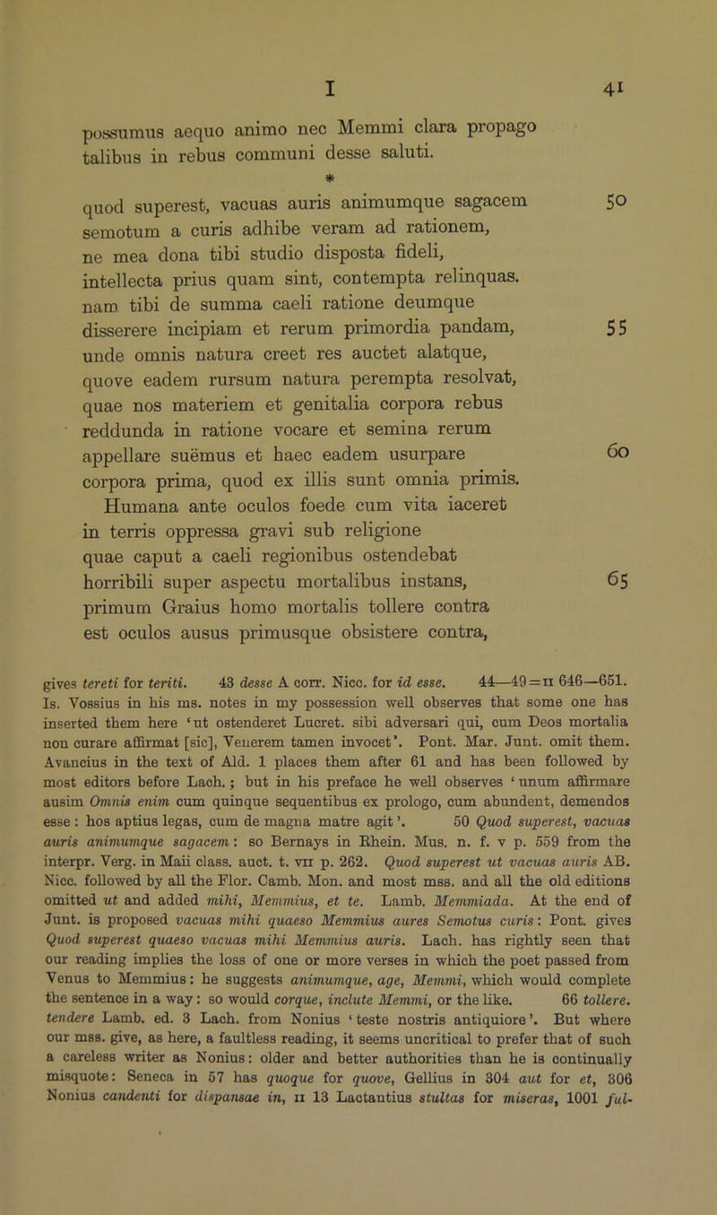 possumus aequo animo nec Memmi clara propago talibus in rebus communi desse saluti. * quod superest, vacuas auris animumque sagacem 5o semotum a curis adhibe veram ad rationem, ne mea dona tibi studio disposta fideli, intellecta prius quam sint, contempta relinquas. nam tibi de summa caeli ratione deumque disserere incipiam et rerum primordia pandam, 55 unde omnis natura creet res auctet alatque, quove eadem rursum natura perempta resolvat, quae nos materiem et genitalia corpora rebus reddunda in ratione vocare et semina rerum appellare suámus et haec eadem usurpare 60 corpora prima, quod ex illis sunt omnia primis. Humana ante oculos foede cum vita iacereb in terris oppressa gravi sub religione quae caput a caeli regionibus ostendebat horribili super aspectu mortalibus instans, 65 primum Graius homo mortalis tollere contra est oculos ausus primusque obsistere contra, gives tereti for teriti. 43 desse A corr. Nico. for id esse. 44 —49 —11 646—651. Is. Vossius in his ms. notes in my possession well observes that some one has inserted them here *ut ostenderet Lucret. sibi adversari qui, cum Deos mortalia non eurare affirmat [sic], Venerem tamen invocet'. Pont. Mar. Junt. omit them. Avancius in the text of Ald. 1 places them after 61 and has been followed by most editors before Lach.; but in his preface he well observes *unum affirmare ausim Omnis enim cum quinque sequentibus ex prologo, cum abundent, demendos esse: hos aptius legas, cum de magna matre agit. 50 Quod superest, vacuas auris animumque sagacem: so Bernays in Rhein. Mus. n. f. v p. 559 from the interpr. Verg. in Maii class. auct. t. vir p. 262. Quod superest ut vacuas auris AB. Nice. followed by all the Flor. Camb. Mon. and most mss. and all the old editions omitted u£ and added mihi, Memmius, et te. Lamb. Memmiada. At the end of Junt. is proposed vacuas mihi quaeso Memmius aures Semotus curis: Pont. gives Quod, superest quaeso vacuas mihi Memmius auris. Lach. has rightly seen that our reading implies the loss of one or more verses in which the poet passed from Venus to Memmius: he suggests animumque, age, Memmi, which would complete the sentence in a way : so would corque, inclute Memmi, or the like. 66 tollere. tendere Lamb. ed. 3 Lach. from Nonius 'teste nostris antiquiore'. But where our mss. give, as here, a faultless reading, it seems unocritical to prefer that of such 2 careless writer as Nonius: older and better authorities than he is continually misquote: Seneca in 57 has quoque for quove, Gellius in 304 aut for et, 806 Nonius candenti for dispansae in, 11 18 Lactantius stultas for miseras, 1001 fui-