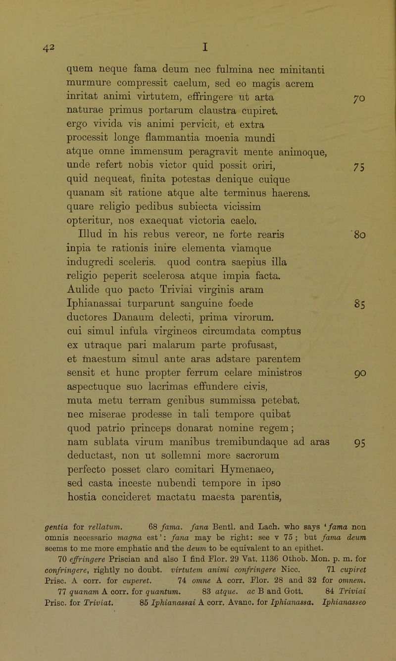quem neque fama deum nec fulmina nec minitanti murmure compressit caelum, sed eo magis acrem inritat animi virtutem, effringere ut arta 70 naturae primus portarum claustra cupiret. ergo vivida vis animi pervicit, et extra processit longe flammantia moenia mundi atque omne immensum peragravit mente animoque, unde refert nobis vietor quid possit oriri, 75 quid nequeat, finita potestas denique cuique quanam sit ratione atque alte terminus haerens. quare religio pedibus subiecta vicissim opteritur, nos exaequat victoria caelo. Illud in his rebus vereor, ne forte rearis '80 inpia te rationis inire elementa viamque indugredi sceleris. quod contra saepius illa religio peperit scelerosa atque impia facta. Aulide quo pacto Triviai virginis aram Iphianassai turparunt sanguine foede $5 ductores Danaum delecti, prima virorum. cui simul infula virgineos circumdata comptus ex utraque pari malarum parte profusast, et maestum simul ante aras adstare parentem sensit et hunc propter ferrum celare ministros 90 aspectuque suo lacrimas effundere civis, muta metu terram genibus summissa petebat. nec miserae prodesse in tali tempore quibat quod patrio princeps donarat nomine regem; nam sublata virum manibus tremibundaque ad aras 95 deductast, non ut sollemni more sacrorum perfecto posset claro comitari Hymenaeo, sed casta inceste nubendi tempore in ipso hostia concideret mactatu maesta parentis, gentia for rellatum. 68 fama. fana Bentl. and Lach. who says * fama non omnis necessario magna est': fana may be right: see v 75; but fama deum seems to me more emphatie and the deum to be equivalent to an epithet. 70 effringere Priscian and also I find Flor. 29 Vat. 1136 Othob. Mon. p. m. for confringere, rightly no doubt. virtutem amimi confringere Nice. 1 cupiret Prise. A corr. for cuperet. 74 omne A corr. Flor. 28 and 32 for ommem. TI quanam A. corr. for quantum. 83 atque. ac B and Gott. 84 Triviai Prisc. for Triviat. 85 Iphianassai À corr. Avano, for Iphianassa. Iphianasseo