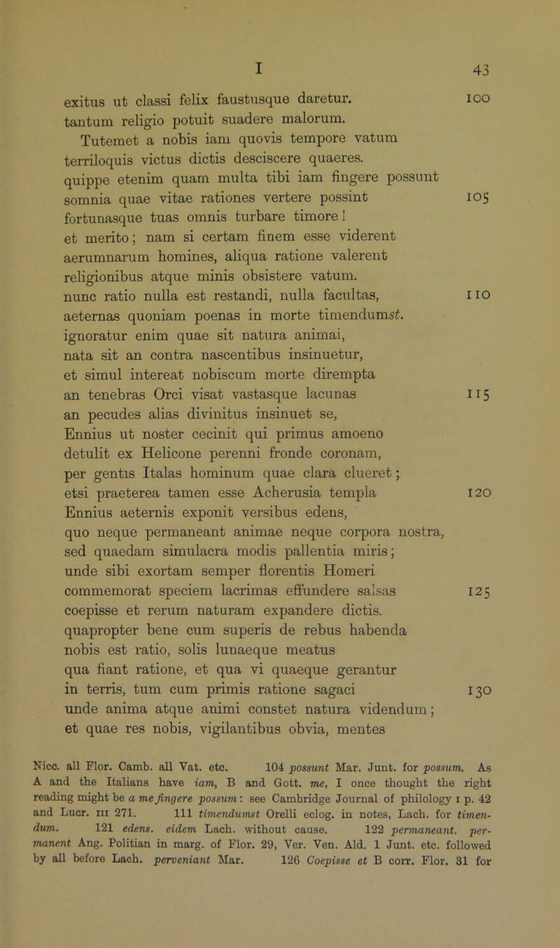 exitus ut classi felix faustusque daretur. ICO tantum religio potuit suadere malorum. Tutemet a nobis iam quovis tempore vatum terriloquis victus dietis desciscere quaeres. quippe etenim quam multa tibi iam fingere possunt somnia quae vitae rationes vertere possint IOS forbunasque tuas omnis turbare timore! et merito; nam si certam finem esse viderent aerumnarum homines, aliqua ratione valerent religionibus atque minis obsistere vatum. nune ratio nulla est restandi, nulla facultas, IIO aeternas quoniam poenas in morte timendumst. ignoratur enim quae sit natura animai, nata sib an contra nascentibus insinuetur, et simul intereat nobiscum morte dirempta an tenebras Orci visat vastasque lacunas II5 an pecudes alias divinitus insinuet se, Ennius ut noster cecinit qui primus amoeno detulit ex Helicone perenni fronde coronam, per gentis Italas hominum quae clara clueret ; etsi praeterea tamen esse Acherusia templa 120 Ennius aeternis exponit versibus edens, quo neque permaneant animae neque corpora nostra, sed quaedam simulacra modis pallentia miris; unde sibi exortam semper florentis Homeri commemorat speciem lacrimas effundere saisas I25 coepisse et rerum naturam expandere dictis. quapropter bene cum superis de rebus habenda nobis est ratio, solis lunaeque meatus qua fiant ratione, e£ qua vi quaeque gerantur in terris, tum cum primis ratione sagaci I30 unde anima atque animi constet natura videndum; et quae res nobis, vigilantibus obvia, mentes Niec, all Flor. Camb. all Vat. eto. 104 possunt Mar. Junt. for possum. As À and the Italians have iam, B and Gott. me, I once thought the right reading might be à me fingere possum: see Cambridge Journal of philology 1 p. 42 and Lucr. nr 271. 111 timendwmst Orelli eclog. in notes, Lach. for timen- dum. 121 edens. eidem Lach. without cause. 122 permaneant. per- manent Ang. Politian in marg. of Flor. 29, Ver. Ven. Ald. 1 Junt. etc. followed by all before Laeh. perveniant Mar. 126 Coepisse et B corr. Flor. 31 for