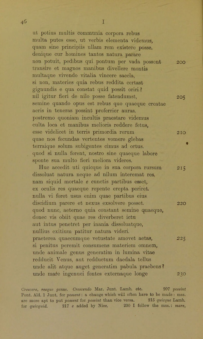 ut potius multis communia corpora rebus multa putes esse, ut verbis elementa videmus, quam sine principis ullam rem existere posse. denique cur homines tantos natura parare non potuit, pedibus qui pontum per vada possent 200 transire e£ magnos manibus divellere montis multaque vivendo vitalia vincere saecla, si non, materies quia rebus reddita certast gignundis e qua constat quid possit oriri? nil igitur fieri de nilo posse fatendumst, 205 semine quando opus est rebus quo quaeque creatae aeris in teneras possint proferrier auras. postremo quoniam incultis praestare videmus culta loca et manibus melioris reddere fetus, esse videlicet in terris primordia rerum 210 quae nos fecundas vertentes vomere glebas terraique solum subigentes cimus ad ortus. quod si nulla forent, nostro sine quaeque labore sponte sua multo fieri meliora videres. Hue accedit uti quieque in sua corpora rursum 215 dissoluat natura neque ad nilum interemaft res. nam siquid mortale e cunctis partibus esset, ex oculis res quaeque repente erepta periret. nulla vi foret usus enim quae partibus eius discidium parere et nexus exsolvere posset. 220 quod nune, aeterno quia constant semine quaeque, donec vis obiit quae res diverberet ictu aut intus penetret per inania dissoluatque, nullius exitium patitur natura videri. praeterea quaecumque vetustate amovet aetas, 225 Si penitus peremit consumens materiem omnem, unde animale genus generatim in lumina vitae reddueit Venus, aut redductum daedala tellus unde alit atque auget generatim pabula praebens? unde mare ingenuei fontes externaque longe 230 Crescere, resque genus. Crescendo Mar. Junt. Lamb. ete. 207 possint Pont. Ald. 1 Junt, for possent: & change which will often have to be made: mss. are more apt to put possent for possint than vice versa. 215 quicque Lamb. for quicquid. 217 e added by Nice. 230 I follow the mss.: mare,