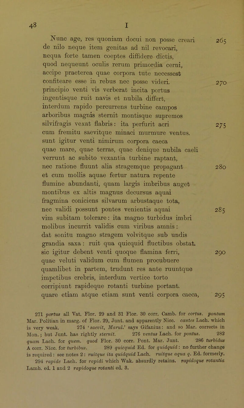 Nune age, res quoniam docui non posse creari . 265 de nilo neque item genitas ad nil revocari, nequa forte tamen coeptes diffidere dictis, quod nequeunt oculis rerum primordia cerni, accipe praeterea quae corpora tute necessest confiteare esse in rebus nec posse videri. 270 principio venti vis verberat incita portus ingentisque ruit navis et nubila differt, interdum rapido percurrens turbine campos arboribus magnis sternit montisque supremos silvifragis vexat flabris: ita perfurit acri 275 cum fremitu saevitque minaci murmure ventus. sunt igitur venti nimirum corpora caeca quae mare, quae terras, quae denique nubila caeli verrunt ac subito vexantia turbine raptant, nec ratione fluunt alia stragemque propagant 280 et cum mollis aquae fertur natura repente flumine abundanti, quam largis imbribus auget montibus ex altis magnus decursus aquai fragmina coniciens silvarum arbustaque tota, nec validi possunt pontes venientis aquai 285 vim subitam tolerare: ita magno turbidus imbri molibus incurrit validis cum viribus amnis : dat sonitu magno stragem volvitque sub undis grandia saxa: ruit qua quicquid fluctibus obstat. sic igitur debent venti quoque flamina ferri, 290 quae veluti validum eum flumen procubuere quamlibet in partem, trudunt res ante ruuntque impetibus crebris, interdum vertice torto corripiunt rapideque rotanti turbine portant. quare etiam atque etiam sunt venti corpora caeca, 295 971 portus all Vat. Flor. 29 and 31 Flor. 30 corr. Camb. for cortus. pontum Mar. Politian in marg. of Flor. 29, Junt. and apparently Niec. cautes Lach. which is very weak. 974 *saevit, Marul. says Gifanius: and so Mar. corrects in Mon.; but Junt. has rightly sternit. 976 ventus Lach. for pontus. 282 quam Lach. for quem. quod Flor. 30 corr. Pont. Mar. Junt. 286 turbidus A corr. Nicc. for turbibus. 289 quicquid Ed. for quidquid : no further change is required: see notes 2: ruitque ita quidquid Lach. ruitque aqua q. Ed. formerly. 294 rapide Lach. for rapidi which Wak. absurdly retains. rapidoque rotantia Lamb. ed, 1 and 2 rapidoque rotanti ed. 3.