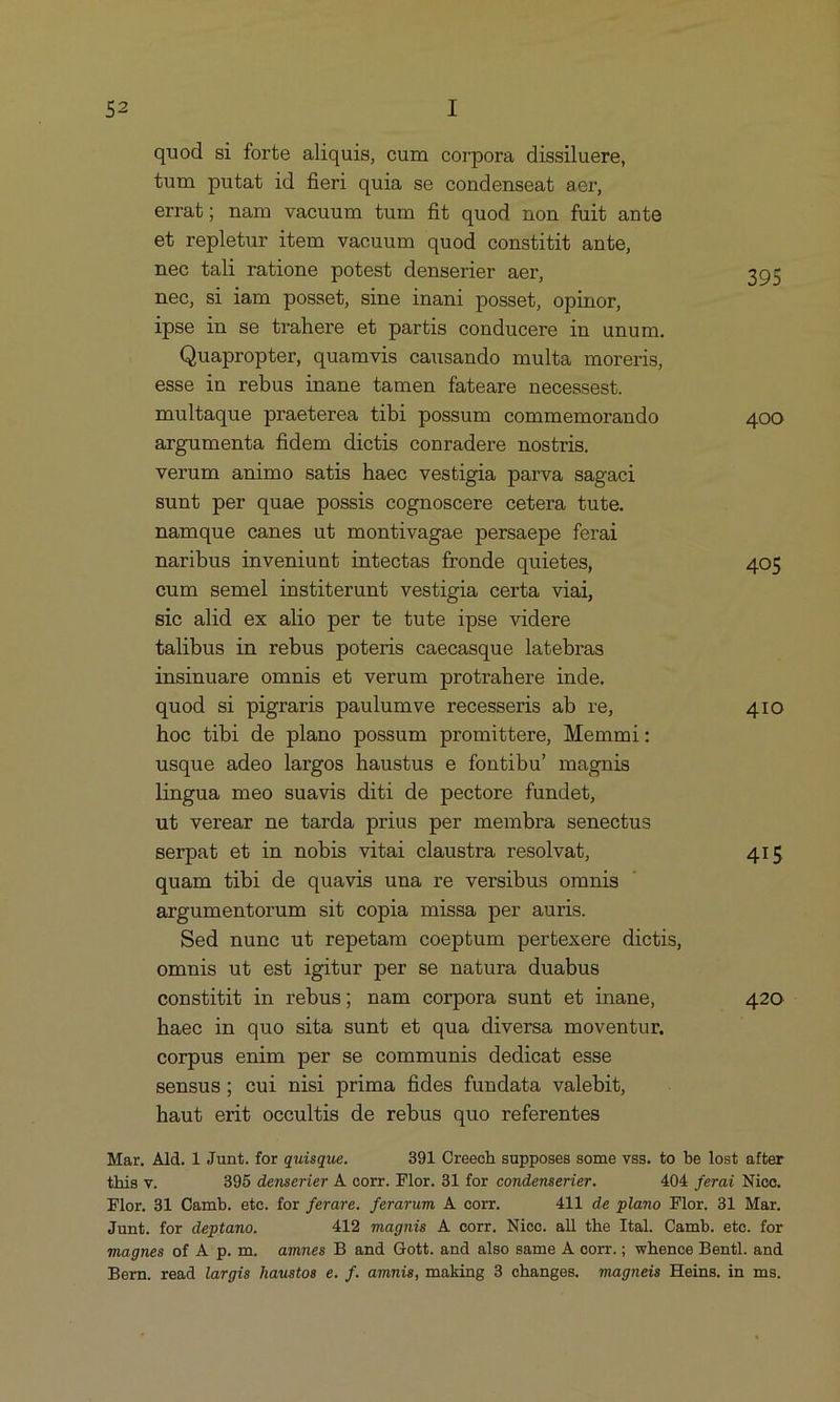 quod si forte aliquis, cum corpora dissiluere, tum putat id fieri quia se condenseat aer, errat; nam vacuum tum fit quod non fuit ante et repletur item vaeuum quod constitit ante, nec tali ratione potest denserier aer, 395 nec, si iam posset, sine inani posset, opinor, lpse in se trahere et partis conducere in unum. Quapropter, quamvis causando multa moreris esse in rebus inane tamen fateare necessest. multaque praeterea tibi possum commemorando 400 argumenta fidem dictis conradere nostris. verum animo satis haec vestigia parva sagaci sunt per quae possis cognoscere cetera tute. namque canes ut montivagae persaepe ferai naribus inveniunt intectas fronde quietes, 405 cum semel institerunt vestigia certa viai, sic alid ex alio per te tute ipse videre talibus in rebus poteris caecasque latebras insinuare omnis et verum protrahere inde. quod si pigraris paulumve recesseris ab re, 410 hoc tibi de plano possum promittere Memmi: usque adeo largos haustus e fontibu' magnis lmgua meo suavis diti de pectore fundet, ut verear ne tarda prius per membra senectus serpat et in nobis vitai claustra resolvat, 415 quam tibi de quavis una re versibus ommis argumentorum sit copia missa per auris. Sed nune ut repetam coeptum pertexere dictis, ommis ut est igitur per se natura duabus constitit in rebus; nam corpora sunt et inane, 420 haec in quo sita sunt et qua diversa moventur, corpus enim per se communis dedicat esse sensus; cul nisi prima fides fundata valebit, haut erit occultis de rebus quo referentes b Mar. Ald. 1 Junt. for quisque. 391 Oreech supposes some vss. to be lost after this v. 395 denserier A corr. Flor. 31 for condenserier. 404 ferai Nioc. Flor. 31 Camb. ete. for ferare. ferarum A. corr. 411 de plano Flor. 31 Mar. Junt. for deptano. 412 magnis A corr. Nicc. all the Ital. Camb. ete. for magnes of A p.m. amnes B and Gott. and also same A corr.; whence Bentl. and Bern. read largis haustos e. f. ammis, making 3 changes. magneis Heins, in ms.