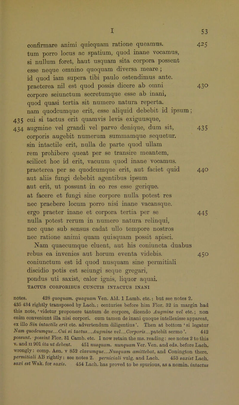 » iJ I 53 confirmare animi quiequam ratione queamus. 425 tum porro locus ac spatium, quod inane vocamus, si nullum foret, haut usquam sita corpora possent esse neque omnino quoquam diversa meare; id quod iam supera tibi paulo ostendimus ante. praeterea nil est quod possis dicere ab omni 430 corpore seiunctum secretumque esse ab inani, quod quasi tertia sib numero natura reperta. nam quodcumque erit, esse aliquid debebit id ipsum; 435 cui si tactus erit quamvis levis exiguusque, 434 augmine vel grandi vel parvo denique, dum sit, 435 corporis augebit numerum summamque sequetur. sin intactile erit, nulla de parte quod ullam rem prohibere queat per se transire meantem, scilicet hoc id erit, vacuum quod inane vocamus. praeterea per se quodcumque erit, aut faciet quid 440 aut alis fungi debebit agentibus ipsum aut erit, ub possunt in eo res esse gerique. at facere et fungi sine corpore nulla potest res nec praebere locum porro nisi inane vacansque. ergo praeter inane et corpora tertia per se 445 nulla potest rerum in numero natura relinqui, nec quae sub sensus cadat ullo tempore nostros nec ratione animi quam quisquam possit apisci. Nam quaecumque cluent, aut his coniuncta duabus rebus ea invenies aut horum eventa videbis. 450 coniunctum est id quod nusquam sine permitiali diseidio potis est seiungi seque gregari, pondus uti saxist, calor ignis, liquor aquai. TAOTUS CORPORIBUS CUNCTIS INTACTUS INANI notes. 428 quoquam. quaquam Ven. Ald. 1 Lamb. etc.: but see notes 2. 435 434 rightly transposed by Lach.: centuries before him Flor. 32 in margin had this note, 'videtur proponere tàántum de corpore, dicendo Augmiüne vel etc.; non enim conveniunt illa nisi corpori. cum tamen de inani quoque intellexisse appareat, ex illo Sin intactile erit ete. advertendum diligentius'. Then at bottom 'si legatur Nam quodcumque...Cui si tactus... Augmine vel...Corporis...patebit sermo '. 442 possunt, - possint Flor. 31 Oamb. ete. I now retain the ms. reading: see notes 2 to this v. and 11 901 ita ut debent. — 451 nusquam. munquam Ver. Ven. and eds. before Lach. wrongly: comp. Àen. v 852 clavumque...Nusquam amittebat, and Conington there, permitiali AB rightly: see notes 2. perniciali vulg. and Lach. 453 saxist Lach. sazi est Wak.forsazis. ^ 454 Lach. has proved to be spurious, as a nomin. intactus