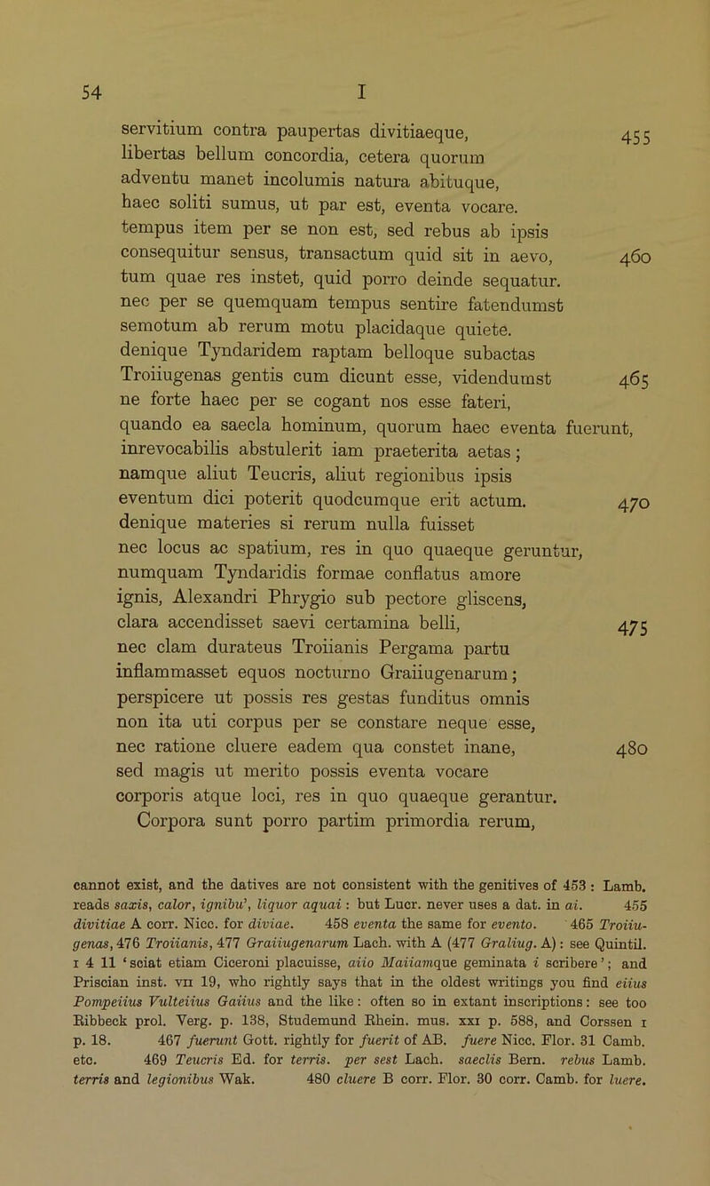 servitium contra paupertas divitiaeque, 455 libertas bellum concordia, cetera quorum adventu manet incolumis natura abituque, haee soliti sumus, ut par est, eventa vocare. tempus item per se non est, sed rebus ab ipsis consequitur sensus, transactum quid sit in aevo, 460 tum quae res instet, quid porro deinde sequatur. nec per se quemquam tempus sentire fatendumst semotum ab rerum motu placidaque quiete. denique Tyndaridem raptam belloque subactas Troiiugenas gentis cum dicunt esse, videndumst 465 ne forte haec per se cogant nos esse fateri, quando ea saecla hominum, quorum haee eventa fuerunt, inrevocabilis abstulerit iam praeterita aetas; namque aliut Teucris, aliut regionibus ipsis eventum dici poterit quodeumque erit actum. 470 denique materies si rerum nulla fuisset nec locus ac spatium, res in quo quaeque geruntur, numquam 'Tyndaridis formae conflatus amore ignis, Alexandri Phrygio sub pectore gliscens, clara accendisset saevi certamina belli, 475 nee clam durateus Troianis Pergama partu inflammasset equos nocturno Graiiugenarum; perspicere ut possis res gestas funditus ommis non ita uti corpus per se constare neque esse, nec ratione cluere eadem qua constet inane, 480 sed magis ut merito possis eventa vocare corporis atque loci res in quo quaeque gerantur. Corpora sunt porro partim primordia rerum, eannot exist, and the datives are not consistent with the genitives of 453: Lamb, reads saxis, calor, ignibw, liquor aquai : but Lucr. never uses a dat. in ai. 455 divitiae A corr. Nicc. for diviae. 458 eventa the same for evento. '465 Troiiu- genas, A16. Troiianis, 41 Graiiugenarum Lach. with A (477 Graliug. A): see Quintil. r 4 11 sciat etiam Ciceroni placuisse, aiio Maiiamque geminata 4 scribere?; and Priscian inst. vir 19, who rightly says that in the oldest writings you find eiius Pompeiius Vulteivus Gaius and the like: often so in extant inscriptions: see too Ribbeck prol. Verg. p. 138, Studemund Rhein. mus. xxr p. 588, and Corssen r p. 18. 467 fuerunt Gott. rightly for fuerit of AB. fuere Niec. Flor. 31 Camb. etc. 469 Teucris Ed. for terris. per sest Lach. saeclis Bern. rebus Lamb. terris and legionibus Wak. 480 cluere B corr. Flor. 30 corr. Camb. for luere.