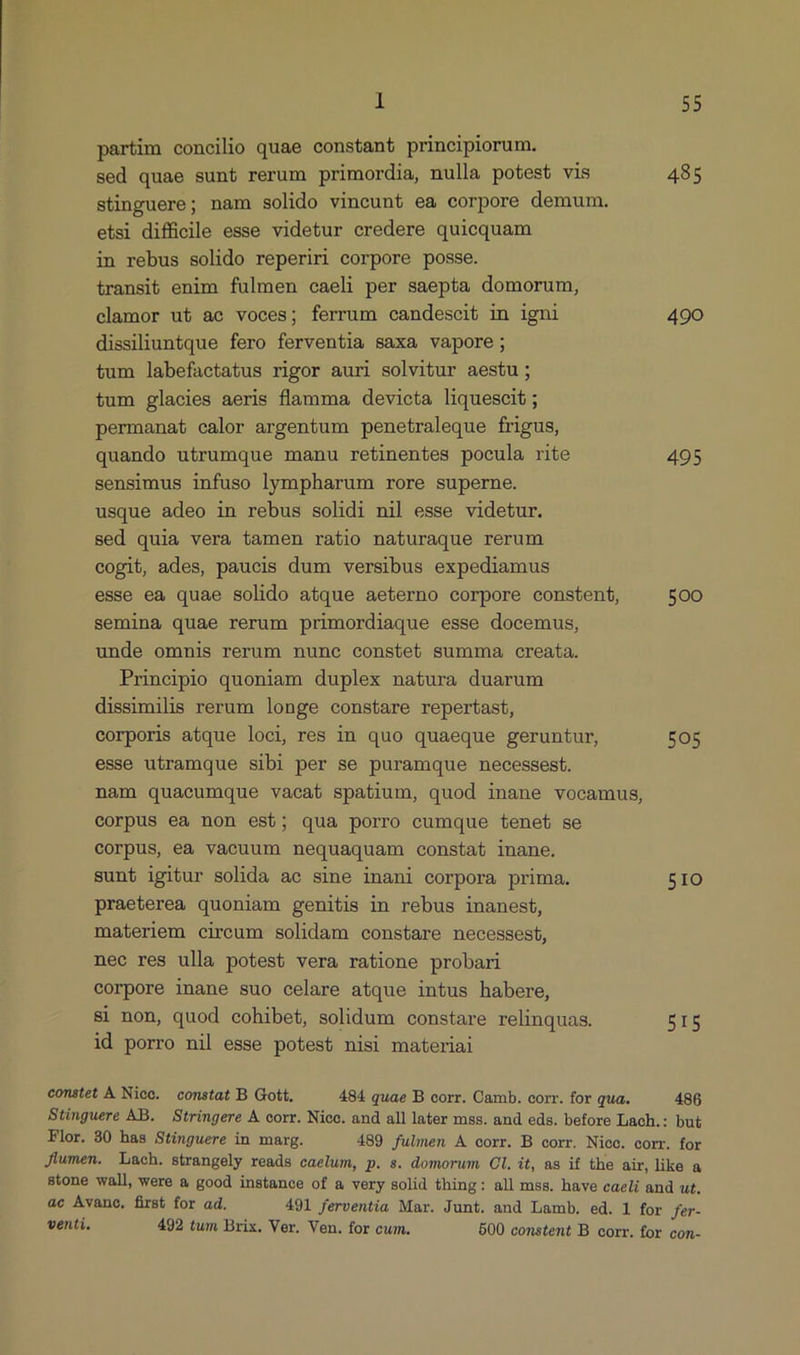 partim concilio quae constant principiorum. sed quae sunt rerum primordia, nulla potest vis 485 stinguere; nam solido vincunt ea corpore demum. etsi difficile esse videtur credere quicquam in rebus solido reperiri corpore posse. transi&b enim fulmen caeli per saepta domorum, clamor ut ac voces; ferrum candescit in igni 490 dissiliuntque fero ferventia saxa vapore ; tum labefactatus rigor auri solvitur aestu; tum glacies aeris flamma devicta liquescit ; permanat calor argentum penetraleque frigus, quando utrumque manu retinentes pocula rite 495 sensimus infuso lympharum rore superne. usque adeo in rebus solidi nil esse videtur. sed quia vera tamen ratio naturaque rerum cogit, ades, paucis dum versibus expediamus esse ea quae solido atque aeterno corpore constent, 500 semina quae rerum primordiaque esse docemus, unde omnis rerum nunc constet summa creata. Principio quoniam duplex natura duarum dissimilis rerum longe constare repertast, corporis atque loci, res in quo quaeque geruntur, 505 esse utramque sibi per se puramque necessest. nam quaecumque vacat spatium, quod inane vocamus, corpus ea non est; qua porro cumque tenet se corpus, ea vacuum nequaquam constat inane. sunt igitur solida ac sine inani corpora prima. 51IO praeterea quoniam genitis in rebus inanest, materiem circum solidam constare necessest, nec res ulla potest vera ratione probari corpore inane suo celare atque intus habere, si non, quod cohibet, solidum constare relinquas. BIS id porro nil esse potest nisi materiai constet À Nico. constat B Gott. 484 quae B corr. Camb. corr. for qua. 486 Stinguere AB. Stringere A corr. Nico. and all later mss. and eds. before Lach.: but Flor. 30 has Stinguere in marg. 489 fulmen A corr. B corr. Niec. corr. for Jiumen. Lach. strangely reads caelum, p. s. domorum Cl. it, as if the air, like a stone wall, were a good instance of a very solid thing: all mss. have caeli and ut. ac Avance, first for ad. 491 ferventia Mar. Junt. and Lamb. ed. 1 for fer- venti. 492 tum Brix. Ver. Ven. for cum. 500 constent B corr. for con-