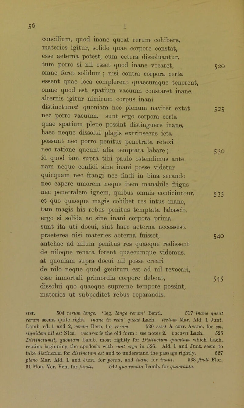 concilium, quod inane queat rerum cohibere, materies igitur, solido quae corpore constaí, esse aeterna potest, cum cetera dissoluantur. tum porro si nil esset quod inane vocaret, 520 omne foret solidum ; nisi contra corpora certa essent quae loca complerent quaecumque tenerent, omne quod est, spatium vaeuum constaret inane. alternis igitur nimirum corpus inani distinctums/, quoniam nee plenum naviter extat 525 nec porro vacuum. sunt ergo corpora certa quae spatium pleno possint distinguere inane, haec neque dissolui plagis extrinsecus icta possunt nee porro penitus penetrata retexi nec ratione queunt alia temptata labare; 530 id quod iam supra tibi paulo ostendimus ante. nam neque conlidi sime inani posse videtur quiequam nec frangi nec findi in bina secando nec capere umorem neque item manabile frigus nec penetralem ignem, quibus omnia conficiuntur, 535 et quo quaeque magis cohibet res intus inane, tam magis his rebus penitus temptata labascit. ergo si solida ac sine inani corpora prima sunt ita uti docui, sint haec aeterna necessest. praeterea nisi materies aeterna fuisset, 540 antehae ad nilum penitus res quaeque redissent de niloque renata forent quaecumque videmus. at quoniam supra docui nil posse creari de nilo neque quod genitum est ad nil revocari, esse inmortali primordia corpore debent, 545 dissolui quo quaeque supremo tempore possint, materies ut subpeditet rebus reparandis. stet. 504 rerum longe. *leg. longe rerum? Bentl. 517 inane queat rerum Seems quite right. inane im rebw queat Lach. tectum Mar. Ald. 1 Junt. Lamb. ed. 1 and 2, verum Bern. for rerum. 520 esset À corr. Avanoc. for est. siquidem mil est Nicc. vocaret is the old form: see notes 2. vacaret Lach. 525 JDistinctumst, quoniam Lamb. most rightly for Distinctum quoniam which Lach. retains beginning the apodosis with sunt ergo in 526. Ald. 1 and Junt. seem to take distinctum for distinctum est and to understand the passage rightly. 5277 pleno Mar. Ald. 1 and Junt. for poena, and iname for inani. 533 findi Flor. 31 Mon. Ver. Ven. for fundi. 542 que renata Lamb. for quaeranta.