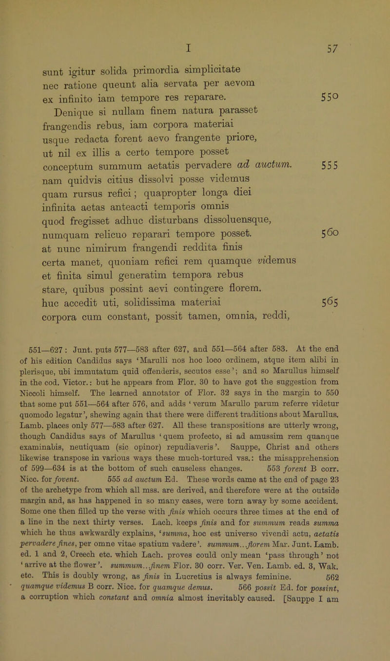 sunt igitur solida primordia simplicitate nec ratione queunt alia servata per aevom ex infinito iam tempore res reparare. 550 Denique si nullam finem natura parasset frangendis rebus, iam corpora materiai usque redacta forent aevo frangente priore, ut nil ex illis a certo tempore posseb conceptum summum aetatis pervadere ad, auctum. 555 nam quidvis citius dissolvi posse videmus quam rursus refici; quapropter longa diei infinita aetas anteacti temporis omnis quod fregisset adhuc disturbans dissoluensque, numquam relicuo reparari tempore posset. 560 ab nune nimirum frangendi reddita finis certa manet, quoniam refici rem quamque videmus et finita simul generatim tempora rebus stare, quibus possint aevi contingere florem. hue accedit uti, solidissima materiai 565 corpora cum constant, possit tamen, omnia, reddi, 551—697: Junt. puts 577—583 after 627, and 551—564 after 583. At the end of his edition Candidus says *Marulli nos hoo loco ordinem, atque item alibi in plerisque, ubi immutatum quid offenderis, secutos esse; and so Marullus himself in the cod, Vietor.: but he appears from Flor. 30 to have got the suggestion from Niecoli himself. The learned annotator of Flor. 32 says in the margin to 550 that some put 551—504 after 576, and adds *verum Marullo parum referre videtur quomodo legatur', shewing again that there were different traditions about Marullus. Lamb. places only 577—583 after 627. All these transpositions are utterly wrong, though Candidus says of Marullus *quem profecto, si ad amussim rem quanque examinabis, neutiquam (sie opinor) repudiaveris'. Sauppe, Chrisí and others likewise transpose in various ways these much-tortured vss.: the misapprehension of 599—634 is at the bottom of such causeless changes. 553 forent B corr. Nioc. for fovent. 555 ad auctum Ed. These words came at the end of page 23 of the archetype from which all mss. are derived, and therefore were at the outside margin and, as has happened in so niany cases, were torn away by some accident. Some one then filled up the verse with finis which occurs three times at the end of & line in the next thirty verses. Lach. keeps finis and for summum reads summa, which he thus awkwardly explains, *summa, hoc est universo vivendi actu, aetatis pervadere fines, per omne vitae spatium vadere'. summum...florem Mar. Junt. Lamb. ed. 1 and 2, Oreech etc. which Lach. proves could only mean *pass through' not *arrive at the flower. summum...finem Flor. 30 corr. Ver. Ven. Lamb. ed. 3, Wak. eto. This is doubly wrong, as finis in Lucretius is always feminine. 562 quamque videmus B corr. Nice. for quamque demus. 566 possit Ed. for possint, & corruption which constant and omnia almost inevitably caused. [Sauppe I am
