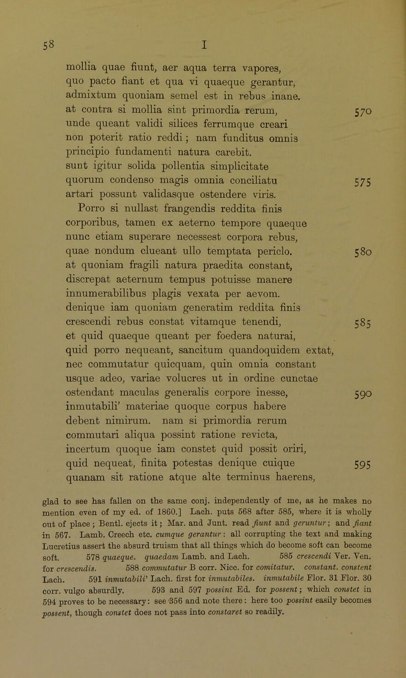 mollia quae fiunt, aer aqua terra vapores, quo pacto fiant et qua vi quaeque gerantur, admixtum quoniam semel est in rebus inane. at contra si mollia sint primordia rerum, 570 unde queant validi silices ferrumque creari non poterit ratio reddi; nam funditus omnis principio fundamenti natura carebit. sunt igitur solida pollentia simplicitate quorum condenso magis omnia conciliatu 575 artari possunt validasque ostendere viris. Porro si nullast frangendis reddita finis corporibus, tamen ex aeterno tempore quaeque nune etiam superare necessest corpora rebus, quae nondum clueant ullo temptata periclo. 580 at quoniam fragili natura praedita constant, discrepat aeternum tempus potuisse manere innumerabilibus plagis vexata per aevom. denique iam quoniam generatim reddita finis crescendi rebus constat vitamque tenendi, 585 et quid quaeque queant per foedera naturai, quid porro nequeant, sancitum quandoquidem extat, nec commutatur quiequam, quin omnia constant usque adeo, variae volucres ut in ordine cunctae ostendant maculas generalis corpore inesse, 590 inmutabili materiae quoque corpus habere debent nimirum. nam si primordia rerum commutari aliqua possint ratione revicta, incerbum quoque iam constet quid possit oriri, quid nequeat, finita potestas denique cuique 595 quanam sit ratione atque alte terminus haerens, glad to see has fallen on the same conj. independently of me, as he makes no mention even of my ed. of 1860.] Lach. puts 568 after 585, where it is wholly out of place; Bentl. ejects it; Mar. and Junt. read fiunt and geruntur; and fiant in 507. Lamb. Creech ete. cumque gerantur: all corrupting the text and making Lucretius assert the absurd truism that all things which do become soft can become soft. D'78 quaeque. quaedam Lamb. and Lach. 585 crescendi Ver. Ven. for crescendis. 588 commutatur B corr. Nice. for comitatur. constant. constent Lach. 591 inmutabili? Lach. first for énmmutabiles. inmutabile Flor. 31 Flor. 30 corr. vulgo absurdly. 593 and 597 possint Ed. for possent; which comstet in 594 proves to be necessary: see'/356 and note there: here too possint easily becomes possent, though constet does not pass into constaret so readily.