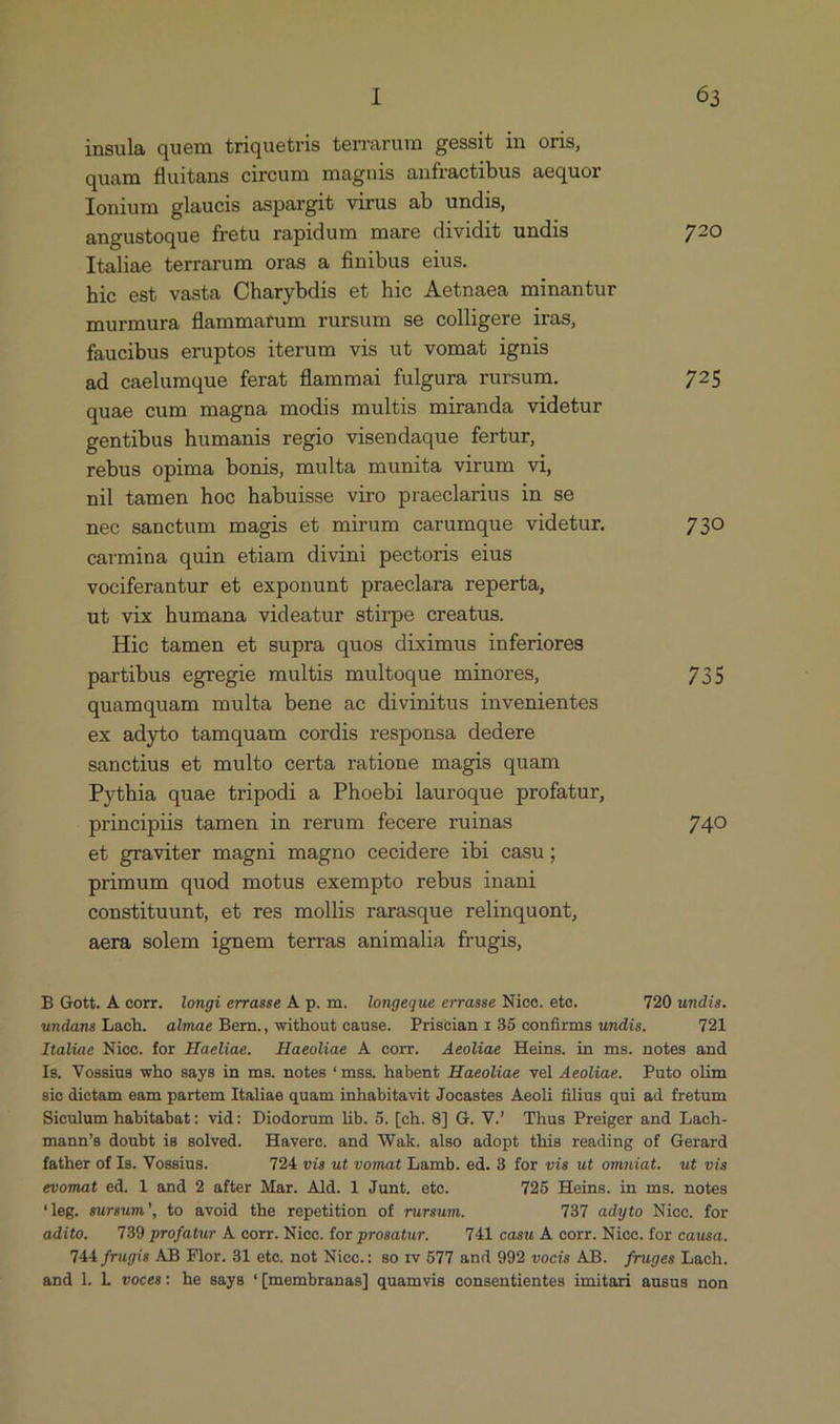 insula quem triquetris terrarum gessit in oris, quam fluitans circum magnis anfractibus aequor Ionium glaucis aspargit virus ab undis, angustoque fretu rapidum mare dividit undis 720 Italiae terrarum oras a finibus eius. hie est vasta Charybdis et hic Aetnaea minantur murmura flammarum rursum se colligere iras, faucibus eruptos iterum vis ut vomat ignis ad caelumque ferat flammai fulgura rursum. 725 quae cum magna modis multis miranda videtur gentibus humanis regio visendaque fertur, rebus opima bonis, multa munita virum vi, nil tamen hoc habuisse viro praeclarius in se nec sanctum magis et mirum carumque videtur. 730 carmina quin etiam divini pectoris eius vociferantur et exponunt praeclara reperta, ut vix humana videatur stirpe creatus. Hie tamen et supra quos diximus inferiores partibus egregie multis multoque minores, 735 quamquam multa bene ac divinitus invenientes ex adyto tamquam cordis responsa dedere sanctius et multo certa ratione magis quam Pythia quae tripodi a Phoebi lauroque profatur, principiis tamen in rerum fecere ruinas 740 et graviter magni magno cecidere ibi casu; primum quod motus exempto rebus inani constituunt, et res mollis rarasque relinquont, aera solem ignem terras animalia frugis, B Gott. À corr. longi errasse A p. m. longeque errasse Nicc. etc. 720 undis. undans Lach. almae Bern., without cause. Priscian r 35 confirms undis. 721 Italiae Niec. for Haeliae. Haeoliae A corr. Aeoliae Heins. in ms. notes and Is. Vossius who says in ms. notes *mss. habent Haeoliae vel Aeoliae. Puto olim sie dictam eam partem Italiae quam inhabitavit Jocastes Aeoli filius qui ad fretum Sieulum habitabat: vid: Diodorum lib. 5. [ch. 8] G. V. Thus Preiger and Lach- mann's doubt is solved. Haverc. and Wak. also adopt this reading of Gerard father of Is. Vossius. 724 vis ut vomat Lamb. ed. 3 for vis ut omniat. ut vis evomat ed, 1 and 2 after Mar. Ald. 1 Junt. etc. 725 Heins. in ms. notes *leg. sursum, to avoid the repetition of rursum. 737 adyto Nice. for adito, 739 profatur A corr. Niec. for prosatur. Al casu À corr. Nicc. for causa. 744 frugis AB Flor. 31 etc. not Nicc.: so 1v 577 and 992 vocis AB. fruges Lach. and l. l voces: he says *(membranas] quamvis consentientes imitari ausus non