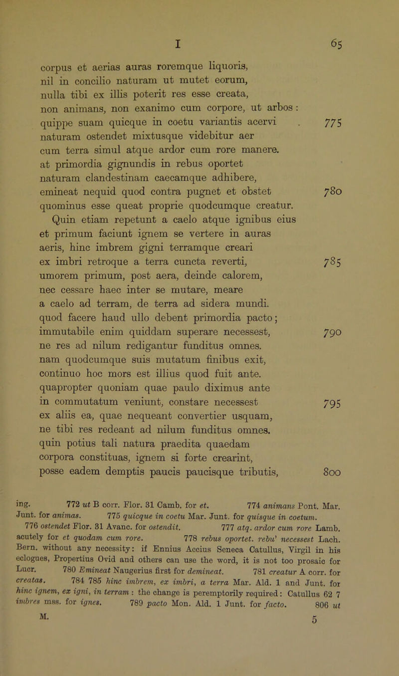 corpus et aerias auras roremque liquoris, nil in concilio naturam ut mutet eorum, nulla tibi ex illis poterit res esse creata, non animans, non exanimo cum corpore, ut arbos: quippe suam quieque in coetu variantis acervi — . 775 naturam ostendet mixtusque videbitur aer cum terra simul atque ardor cum rore manere. at primordia gignundis in rebus oportet naturam clandestinam caecamque adhibere, emineat nequid quod contra pugnet et obstet 780 quominus esse queat proprie quodcumque creatur. Quin etiam repetunt a caelo atque ignibus eius et primum faciunt ignem se vertere in auras aeris, hinc imbrem gigni terramque creari ex imbri retroque a terra cuncta reverti, 785 umorem primum, post aera, deinde calorem, nee cessare haec inter se mutare, meare a caelo ad terram, de terra ad sidera mundi. quod facere haud ullo debent primordia pacto; immutabile enim quiddam superare necessest, 790 ne res ad nilum redigantur funditus omnes. nam quodcumque suis mutatum finibus exit, continuo hoc mors est illus quod fuit ante. quapropter quoniam quae paulo diximus ante in commutatum veniunt, constare necessest 795 ex aliis ea, quae nequeant convertier usquam, ne tibi res redeant ad nilum funditus omnes. quin potius tali natura praedita quaedam corpora constituas, ignem si forte crearint, posse eadem demptis paucis paucisque tributis, 800 ing. 712 ut B corr. Flor. 31 Camb. for et. 14 animans Pont. Mar. Junt. for animas. T5 quicque in coetu Mar. Junt. for quisque in coetum. T'16 ostendet Flor. 81 Avanc. for ostendit. T'1'1 atq. ardor cum rore Lamb, aecutely for et quodam cum rore. T78 rebus oportet. rebw! necessest Lach. Bern. without any necessity: if Ennius Accius Seneca Catullus, Virgil in his eclogues, Propertius Ovid and others can use the word, it is not too prosaie for Lucr, 780 Emineat Naugerius first for demineat. 781 creatur A corr. for creatas. 784 785 hine imbrem, ex imbri, a terra Mar. Ald. 1 and Junt. for hinc ignem, ez igni, in terram : the change is peremptorily required: Catullus 62 7 imbres mss. for ignes. 789 pacto Mon. Ald. 1 Junt. for facto. 806 ut M. 5