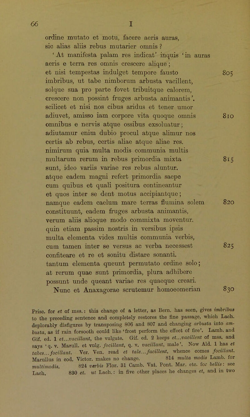 ordine mutato et motu, facere aeris auras, sic alias alis rebus mutarier omnis ? * At manifesta palam res indicat' inquis (in auras aeris e terra res omnis crescere alique; et nisi tempestas indulget tempore fausto 805 imbribus, ut tabe nimborum arbusta vacillent, solque sua pro parte fovet tribuitque calorem, crescere non possint fruges arbusta animantis. scilicet et nisi nos cibus aridus et tener umor adiuvet, amisso iam corpore vita quoque omnis 810 omnibus e nervis atque ossibus exsoluatur ; adiutamur enim dubio procul atque alimur nos certis ab rebus, certis aliae atque aliae res. nimirum quia multa modis communia multis multarum rerum in rebus primordia mixta 815 sunt, ideo variis variae res rebus aluntur. atque eadem magni refert primordia saepe cum quibus et quali positura contineantur et quos inter se dent motus accipiantque; namque eadem caelum mare terras flumina solem 820 constituunt, eadem fruges arbusta animantis, verum aliis alioque modo commixta moventur. quin etiam passim nostris in versibus ipsis multa elementa vides multis communia verbis, cum tamen inter se versus aec verba necessest 825 confiteare et re et sonitu distare sonanti. tantum elementa queunt permutato ordine solo; at rerum quae sunt primordia, plura adhibere possunt unde queant variae res quaeque creari. Nunc et Anaxagorae scrutemur homoeomerian 830 Prisc. for et of mss.: this change of &amp; letter, as Bern. has seen, gives imbribus to the preceding sentence and completely restores the fine passage, which Lach. deplorably disfigures by transposing 806 and 807 and changing arbusta into am- busta, as if rain forsooth could like *frost perform the effect of fire. Lamb.and Gif. ed. l et...vacillant, the vulgate. Gif. ed. 2 keeps et...vacillent of mss. and says 'q. v. Maxrull. et vulg. focillant, q. v. vacillant, male'. Now Ald. 1 has et tabes...focillant. Ver. Ven. read et tale... facillent, whence comes focillant. Marullus in eod. Victor. makes no change. 814 multa modis Lamb. for multimodis. 894 verbis Flor. 31 Camb. Vat. Pont. Mar. etc. for bellis: see Lach, 830 et. ut Lach.: in five other places he changes et, and in two