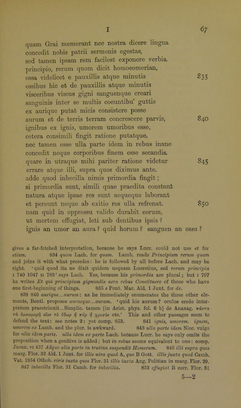 quam Grai memorant nec nostra dicere lingua concedit nobis patrii sermonis egestas, sed tamen ipsam rem faciles&amp; exponere verbis. principio, rerum quom dicit homoeomerian, ossa videlicet e pauxillis atque minutis 835 ossibus hie et de pauxillis atque minutis visceribus viseus gigni sanguenque creari sanguinis inter se multis coeuntibu' guttis ex aurique putat micis consistere posse aurum et de terris terram concrescere parvis, 840 ignibus ex ignis, umorem umoribus esse, cetera consimili fingit ratione putatque. nee tamen esse ulla parte idem in rebus inane concedit neque corporibus finem esse secandis. quare in utraque mihi pariter ratione videtur 845 errare atque illi, supra quos diximus ante. adde quod inbecilla nimis primordia fingit ; si primordia sunt, simili quae praedita constanf natura atque ipsae res sunt aequeque laborant et pereunt neque ab exitio res ulla refrenat. 850 nam quid in oppressu valido durabit eorum, ut mortem effugiat, leti sub dentibus ipsis ? ignis an umor an aura? quid horum? sanguen an ossa? gives &amp; far-fetched interpretation, because he says Lucr. could not use et for etiam. 834 quom Lach. for quam. Lamb. reads Principium rerum quam and joins it with what precedes: he is followed by all before Lach. and may be right. *quid quod ita ne dixit quidem usquam Lucretius, sed rerum principia ri 740 1047 n 789' says Lach. Yes, because his primordia are plural; but r 707 he writes Et qui principium gignundis aera rebus Constituere of those who have one first-beginning of things. 835 e Pont. Mar. Ald. 1 Junt. for de. 839 840 aurique...aurum: as he immediately enumerates the three other ele- menís, Bentl. proposes auraeque...awram. *quid hie aurum? oculos credo inter- pretum praestrinxit...Simplie. tamen [in Arist. phys. fol. 6 b] de Anaxag. mávra Tà Onotouepf otov rà ÜOwp T TÜp 7) xpvoóv etc. 'This and other passages seem to defend the text: see notes 2: yet comp. 853. 841 ignis, wmorem. ignem, umorem ez Lamb. and the plur. is awkward. 843 ulla parte idem Nicc. vulgo for ulla idem parte. ulla idem ez parte Lach. because Lucr. he says only omits the preposition when a genitive is added; but im rebus seems equivalent to one: comp. Juven. v1 427 Adque alia parte in trutina suspendit Homerum. —— 840 illi supra quos marg. Flor. 32 Ald.1 Junt. for illis wira quod A, quo B Gott. illis juxta quod Camb. Vat. 1954 Othob. viris óuzta quos Flor. 31 illis iuxta, Ang. Politian in marg. Flor. 29. 847 inbecilla Flor. 31 Camb. for inbecilia. 852 effugiat B corr. Flor. 81 5—2