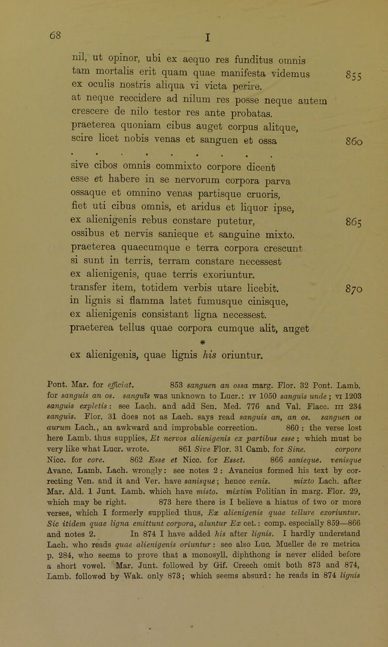 nil ut opinor, ubi ex aequo res funditus omnis tam mortalis erit quam quae manifesta videmus 855 ex oculis nostris aliqua vi victa perire. at neque reccidere ad nilum res posse neque autem crescere de nilo testor res ante probatas. praeterea quoniam cibus auget corpus alitque, scire licet nobis venas et sanguen et ossa 860 . * . * . sive cibos omnis commixto corpore dicent esse et habere in se nervorum corpora parva ossaque et omnino venas partisque cruoris, fiet uti cibus omnis, et aridus et liquor ipse, ex alienigenis rebus constare putetur, 865 ossibus et nervis sanieque et sanguine mixto. praeterea quaecumque e terra corpora crescunt Si sunt in terris, terram constare necessest ex alienigenis, quae terris exoriuntur. transfer item, totidem verbis utare licebit. 870 in lignis si flamma latet fumusque cinisque, ex alienigenis consistant ligna necessest. praeterea tellus quae corpora cumque alit, auget * ex alienigenis, quae lignis Ais oriuntur. Pont. Mar. for efüciat. 8583 sanguen an ossa marg. Flor. 32 Pont. Lamb. for sanguis am os. sanguis was unknown to Lucr.: 1v 1050 samguis unde; vi 1208 sanguis expletis: see Lach. and add Sen. Med. 776 and Val. Flacc. nr 234 sanguis. Flor. 31 does not as Lach. says read sanguis am, an os. samnguem os aurum Lach., an awkward and improbable correction. 860: the verse lost here Lamb. thus supplies, E£ nervos alienigenis ez partibus esse; which must be very like what Lucr. wrote. 861 Sive Flor. 31 Camb. for Sine. corpore Niec. for core. 862 Esse et Nice. for Esset. 866 sanieque. venisque Avance, Lamb. Lach. wrongly: see notes 2: Avancius formed his text by cor- recting Ven. and it and Ver. have samisque; hence venis. mixto Lach. after Mar. Ald. 1 Junt. Lamb. which have misto. müzxtim Politian in marg. Flor. 29, which may be right. 873 here there is I believe a hiatus of two or more verses, which I formerly supplied thus, Ex alienigenis quae tellure ecoriuntur. Sic itidem quae ligna emittunt corpora, aluntur Ex cet.: comp. especially 859—866 and notes 2. In 874 I have added Ais after lignis. I hardly understand Lach. who reads quae alienigenis oriuntur: see also Luc. Mueller de re metrica p. 284, who seems to prove that a monosyll. diphthong is never elided before &amp; short vowel. Mar. Junt. followed by Gif. Oreech omit both 873 and 874, Lamb. followed by Wak. only 873; which seems absurd: he reads in 874 lignis