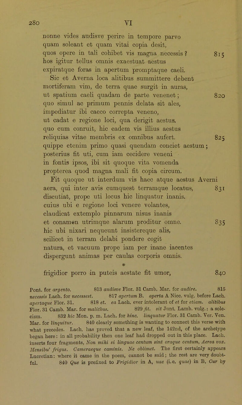 nonne vides audisve perire in tempore parvo quam soleant et quam vitai copia desit, quos opere in tali cohibet vis magna necessis ? 815 hos igitur tellus omnis exaestuat aestus expiratque foras in apertum promptaque caeli. Sic et Averna loca alitibus summittere debent mortiferam vim, de terra quae surgit in auras, ut spatium caeli quadam de parte venenet; 820 quo simul ac primum pennis delata sit ales, impediatur ibi caeco correpta veneno, ut cadat e regione loci, qua derigit aestus. quo eum conruit, hie eadem vis illius aestus reliquias vitae membris ex omnibus aufert. 825 quippe etenim primo quasi quendam conciet aestum; posterius fit uti, cum iam cecidere veneni in fontis ipsos, ibi sit quoque vita vomenda propterea quod magna mali fit copia circum. Fit quoque ut interdum vis haec atque aestus Averni aera, qui inter avis cumquest terramque locatus, 831 discutiat, prope uti locus hie linquatur inanis. cuius ubi e regione loci venere volantes, claudieat extemplo pinnarum nisus inanis et conamen utrimque alarum proditur omne. 835 hie ubi nixari nequeunt insistereque alis, scilicet in terram delabi pondere cogit natura, eb vacuum prope iam per inane iacentes dispergunt animas per caulas corporis omnis. * frigidior porro in puteis aestate fit umor, 840 Pont. for argento. 813 audisve Flor. 31 Camb. Mar. for audire. . 815 mnecessis Lach. for necessest. 817 apertum B. aperta, A. Nicc. vulg. before Lach. apertaque Flor. 31. 818 et. ea Lach. ever intolerant of et for etiam. — alitibus Flor. 31 Camb. Mar. for malitbus. 829 fit. sit Junt. Lamb. vulg.: a sole- cism. 832 hic Mon. p. m. Lach. for hinc. linguatur Flor. 31 Camb. Ver. Ven. Mar. for linquitur. 840 clearly something is wanting to connect this verse with what precedes. Lach. has proved that a new leaf, the 142nd, of the archetype began here: in all probability then one leaf had dropped out in this place. Lach. inserts four fragments, Nom mihi si linguae centum sint oraque centum, Aerea voz. Mensibw frigus. Cameraeque camimis. Ne oblimet. The first certainly appears Lucretian: where i& came in the poem, cannot be said; the rest are very doubí- ful. 840 Que is prefixed to Frigidior in A, uae (i.e, quae) in B, Cur by