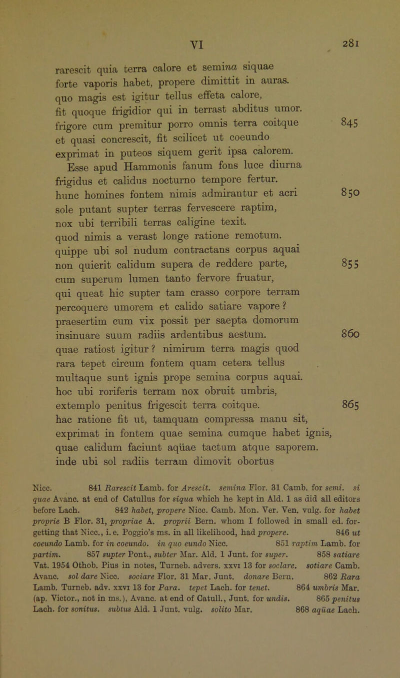 rarescit quia terra calore et semina siquae forte vaporis habet, propere dimittit in auras. quo magis est igitur tellus effeta calore, fit quoque frigidior qui in terrast abditus umor. frigore cum premitur porro ommis terra coitque 845 et quasi concrescit, fit scilicet, ut coeundo exprimat in puteos siquem gerit ipsa calorem. Esse apud Hammonis fanum fons luce diurna frigidus et calidus nocturno tempore fertur. hune homines fontem nimis admirantur et acri 850 sole putant supter terras fervescere raptim, nox ubi terribili terras caligine texit. quod nimis a verast longe ratione remotum. quippe ubi sol nudum contractans corpus aquai non quierit calidum supera de reddere parte, 855 cum superum lumen tanto fervore fruatur, qui queat hic supter tam crasso corpore terram percoquere umorem et calido satiare vapore? praesertim eum vix possit per saepta domorum insinuare suum radiis ardentibus aestum. 860 quae ratiost igitur? nimirum terra magis quod rara tepet cireum fontem quam cetera tellus multaque sunt ignis prope semina corpus aquai. hoc ubi roriferis terram nox obruit umbris, extemplo penitus frigescit terra coitque. 865 hae ratione fit ut, tamquam compressa manu sit, exprimat in fontem quae semina cumque habet ignis, quae calidum faciunt aquae tactum atque saporem. inde ubi sol radiis terram dimovit obortus Nice. —— 841 Rarescit Lamb. for Arescit. semina Flor. 31 Camb. for semi. si quae Avance. at end of Catullus for siqua which he kept in Ald. 1 as did all editors before Lach. 842 habet, propere Nicc. Oamb. Mon. Ver. Ven. vulg. for habet proprie B Flor. 31, propriae A. proprii Bern. whom I followed in small ed. for- getting that Nicc., i.e. Poggio's ms. in all likelihood, had propere. 846 ut coeundo Lamb. for in coeundo. in quo eundo Nicoc. 851 raptim Lamb. for partim. 8577 supter Pont., subter Mar. Ald. 1 Junt. for super. 858 satiare Vat. 1954 Othob, Pius in notes, Turneb. advers. xxvi 13 for sociare, sotiare Camb. Avance, s0oldare Nice. sociare Flor. 31 Mar. Junt. donare Bern. 862 Rara Lamb. Turneb. adv. xxvr 18 for Para. tepet Lach. for tenet. 864 umbris Mar. (ap. Vietor., not in ms.), Avanc. at end of Catull., Junt. for undis. 865 penitus Lach. for sonitus. subtus Ald. 1 Junt. vulg. solito Mar. 868 aqüae Lach.