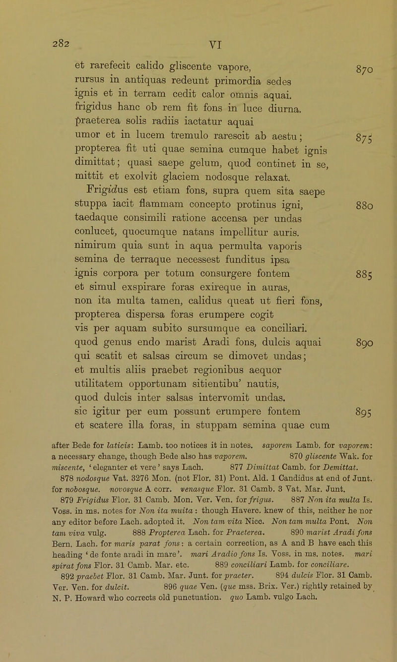 et rarefecit calido gliscente vapore, 870 rursus in antiquas redeunt primordia sedes ignis et in terram cedit calor omnis aquai. frigidus hanc ob rem fit fons in luce diurna. praeterea solis radiis iactatur aquai umor et in lucem tremulo rarescit ab aestu; 875 propterea fi uti quae semina cumque habet ignis dimittat; quasi saepe gelum, quod continet in se mittit et exolvit glaciem nodosque relaxat. Frigidus est etiam fons, supra quem sita saepe stuppa iacit flammam concepto protinus igni, 880 taedaque consimili ratione accensa per undas conlucet, quocumque natans impellitur auris. nimirum quia sunt in aqua permulta vaporis semina de terraque necessest funditus ipsa ignis corpora per totum consurgere fontem 885 et simul exspirare foras exireque in auras, non ita multa tamen, calidus queat ut fieri fons, propterea dispersa foras erumpere cogit vis per aquam subito sursumque ea conciliari. quod genus endo maris& Aradi fons, dulcis aquai 890 qui scatit et salsas cireum se dimovet undas; et multis aliis praebet regionibus aequor utilitatem opportunam sitientibu' nautis, quod duleis inter salsas intervomit undas. sic igitur per eum possunt erumpere fontem 895 et scatere illa foras, in stuppam semina quae cum ) after Bede for laticis: Lamb. too notices it in notes. saporem Lamb. for vaporem: a necessary change, though Bede also has vaporem. 870 gliscente Wak. for miscente, *eleganter et vere? says Lach. 877 Dimittat Camb. for Demittat. 878 nodosque Vat. 3276 Mon. (not Flor. 31) Pont. Ald. 1 Candidus at end of Junt. for nobosque. movosque À corr. venasque Flor. 31 Camb. 3 Vat. Mar. Junt, 879 Frigidus Flor. 31 Camb. Mon. Ver. Ven. for frigus. 887 Non ita multa Is. Voss. in ms. notes for Non ita muita: though Haverc. knew of this, neither he nor any editor before Lach. adopted it. Nom tam vita Niec. Nontam multa Pont. Non tam viva vulg. 888 Propterea Lach. for Praeterea. 890 marist Aradi fons Bern. Lach. for maris parat fons: & certain correction, as À and B have each this heading *de fonte aradi in mare'. mari Aradio fons Is. Voss. in ms. notes. mari spirat fons Flor. 31 Camb. Mar. etc. 889 conciliari Limb. for conciliare. 892 praebet Flor. 31 Oamb. Mar. Junt. for praeter. 894 dulcis Flor. 31 Camb. Ver. Ven. for dulcit. 896 quae Ven. (que mss. Brix. Ver.) rightly retained by. N. P. Howard who corrects old punetuation. quo Lamb. vulgo Lach.