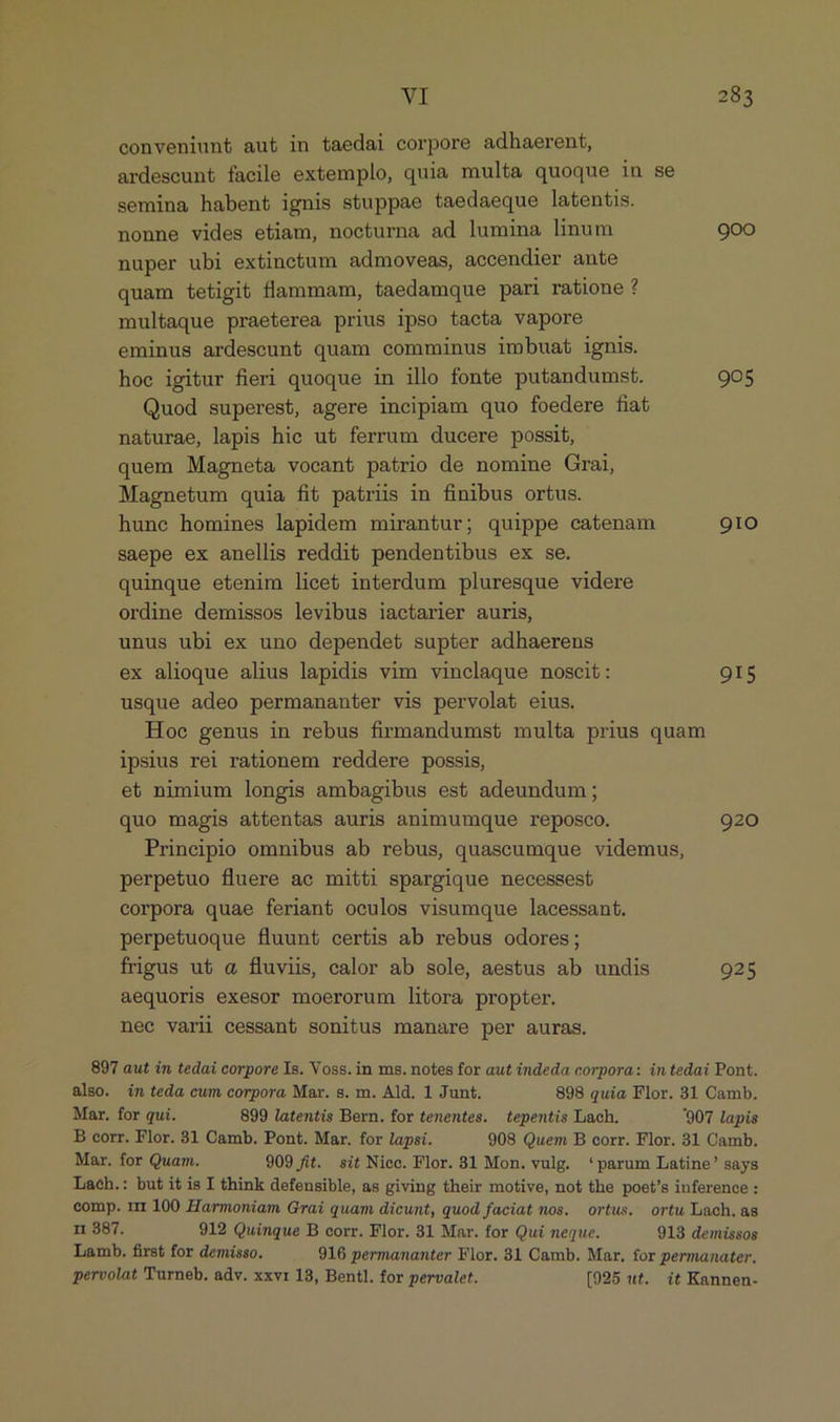conveniunt aut in taedai corpore adhaerent, ardescunt facile extemplo, quia multa quoque in se semina habent ignis stuppae taedaeque latentis. nonne vides etiam, nocturna ad lumina linum 900 nuper ubi extinctum admoveas, accendier ante quam tetigit flammam, taedamque pari ratione ? multaque praeterea prius ipso tacta vapore eminus ardescunt quam comminus imbuat ignis. hoc igitur fieri quoque in illo fonte putandumst. 905 Quod superest, agere incipiam quo foedere fiat naturae, lapis hic ut ferrum ducere possit, quem Magneta vocant patrio de nomine Grai, Magnetum quia fit patriis in finibus ortus. hunc homines lapidem mirantur; quippe catenam 91O saepe ex anellis reddit pendentibus ex se. quinque etenim licet interdum pluresque videre ordine demissos levibus iactarier auris, unus ubi ex uno dependet supter adhaerens ex alioque alius lapidis vim vinclaque noscit: 9IS usque adeo permananter vis pervolat eius. Hoe genus in rebus firmandumst multa prius quam ipsius rei rationem reddere possis, et nimium longis ambagibus est adeundum ; quo magis attentas auris animumque reposco. 920 Principio omnibus ab rebus, quaseumque videmus, perpetuo fluere ac mitti spargique necessest corpora quae feriant oculos visumque lacessant. perpetuoque fluunt certis ab rebus odores; frigus ut a fluviis, calor ab sole, aestus ab undis 925 aequoris exesor moerorum litora propter. nec varii cessant sonitus manare per auras. 897 aut in tedai corpore Is. Voss. in ms. notes for aut indeda corpora: in tedai Pont. also. in teda cum corpora Mar. s. m. Ald. 1 Junt. 898 quia Flor. 31 Camb. Mar. for qui. 899 latentis Bern. for tenentes. tepentis Lach. 907 lapis B corr. Flor. 31 Camb. Pont. Mar. for lapsi. 908 Quem B corr. Flor. 31 Camb. Mar. for Quam. 909 fit. sit Niec. Flor. 31 Mon. vulg. 'parum Latine' says Lach.: but itis I think defensible, as giving their motive, not the poet's inference : comp. rr 100 Harmoniam Grai quam dicunt, quod faciat nos. ortus. ortu Lach.as n 387. 912 Quinque B corr. Flor. 31 Mar. for Qui neque. 913 demissos Lamb. first for demisso. 916 permananter Flor. 31 Camb. Mar, for permanater. pervolat Turneb. adv. xxvr 18, Bentl. for pervalet. [025 ut. it Kannen-