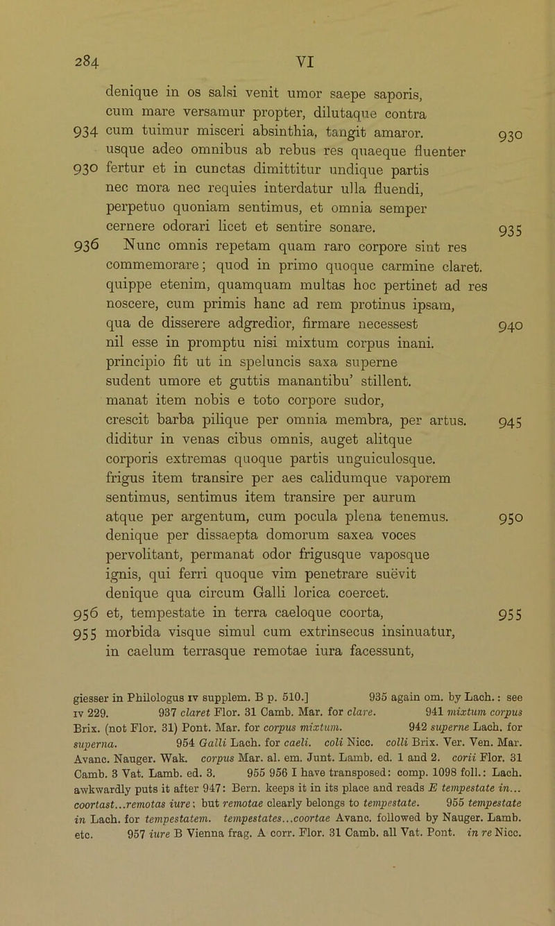denique in os salsi venit umor saepe saporis, cum mare versamur propter, dilutaque contra 934 cum tuimur misceri absinthia, tangit amaror. 930 usque adeo omnibus ab rebus res quaeque fluenter 930 fertur et in cunctas dimittitur undique partis nec mora nee requies interdatur ulla fluendi, perpetuo quoniam sentimus, et omnia semper cernere odorari licet et sentire sonare. 935 936 Nune omnis repetam quam raro corpore sint res commemorare; quod in primo quoque carmine claret. quippe etenim, quamquam multas hoc pertinet ad res noscere, cum primis hane ad rem protinus ipsam, qua de disserere adgredior, firmare necessest 940 nil esse in promptu nisi mixtum corpus inani. principio fi&amp;t ut in speluncis saxa superne sudent umore et guttis manantibu' stillent. manat item nobis e toto corpore sudor, crescit barba pilique per omnia membra, per artus. 945 diditur in venas cibus omnis, auget alitque corporis extremas quoque partis unguiculosque. frigus item transire per aes calidumque vaporem sentimus, sentimus item transire per aurum atque per argentum, cum pocula plena tenemus. 950 denique per dissaepta domorum saxea voces pervolitant, permanat odor frigusque vaposque ignis, qui ferri quoque vim penetrare suévit denique qua circum Galli lorica coercet. 956 et, tempestate in terra caeloque coorta, 955 955 morbida visque simul cum extrinsecus insinuatur, in caelum terrasque remotae iura facessunt, giesser in Philologus 1v supplem. B p. 510.] 935 again om. by Lach.: see 1v 229. 937 claret Flor. 31 Camb. Mar. for clare. 941 mixtum corpus Brix. (not Flor, 31) Pont. Mar. for corpus mixtum. 942 superne Lach. for superna. 954 Galli Lach. for caeli. coli Nice. colli Brix. Ver. Ven. Mar. Avanc. Nauger. Wak. corpus Mar. al. em. Junt. Lamb, ed. 1 and 2. corii Flor, 31 Camb. 3 Vat. Lamb. ed. 3. 955 956 I have transposed: comp. 1098 foll.: Lach. awkwardly puts it after 947: Bern. keeps it in its place and reads E tempestate in... coortast...remotas iure; but remotae clearly belongs to tempestate. 955 tempestate in Lach. for tempestatem. tempestates...coortae Avanoc. followed by Nauger. Lamb. etc. 957 iure B Vienna frag. A corr. Flor. 31 Camb. all Vat. Pont. m re Nioc.