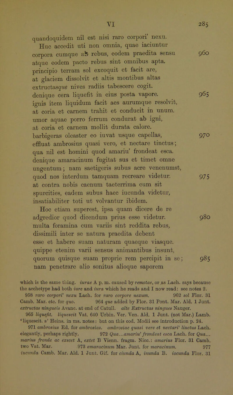 quandoquidem nil est nisi raro corpori nexu. Hue accedit uti non omnia, quae iaciuntur corpora cumque a5 rebus, eodem praedita sensu 960 atque eodem pacto rebus sint omnibus apta. principio terram sol excoquit et facit are, at glaciem dissolvit et altis montibus altas extructasque nives radiis tabescere cogit. denique cera liquefit in eius posta vapore. 965 ignis item liquidum faci6 aes aurumque resolvit, at coria e&amp; carnem trahit et conducit in unum. umor aquae porro ferrum condurat ab igni, at coria et carnem mollit durata calore. barbigeras oleaster eo iuvat usque capellas, 970 effluat&amp; ambrosius quasi vero, et nectare tinctus; qua nil es&amp; homini quod amariu' frondeat esca. denique amaracinum fugitat sus et timet omne ungentum; nam saetigeris subus acre venenumst, quod nos interdum tamquam recreare videtur. 975 at contra nobis caenum taeterrima cum sit spureities, eadem subus haec iucunda videtur, insatiabiliter toti ut volvantur ibidem. Hoe etiam superest, ipsa quam dicere de re adgredior quod dicendum prius esse videtur. 980 multa foramina cum varlis sint reddita rebus, dissimili inter se natura praedita debent esse et habere suam naturam quaeque viasque. quippe etenim varii sensus animantibus insunt, quorum quisque suam proprie rem percipit in se; 985 nam penetrare alio sonitus alioque saporem which is the same thing. 4urae A p. m. caused by remotae, or as Lach. says because the archetype had both ure and iura which he reads and I now read: see notes 2. 958 raro corpori nexu Lach. for raro corpore nezum. 962 sol Flor. 31 OCamb. Mar. etc. for quo. 964 que added by Flor. 31 Pont. Mar. Ald. 1 Junt. extructas ningueis Avanc. at end of Catull. alte Extructas ningues Nauger. 965 liquefit. liquescit Vat. 640 Urbin. Ver. Ven. Ald. 1 Junt. (not Mar.) Lamb. *liquescit. s' Heins. in ms. notes; but on this cod, Modii see introduction p. 24. 971 ambrosius Ed. for ambrosias. ambrosiae quasi vere et nectari? linctus Lach. elegantly, perhaps rightly. 972 Qua...amariw frondeat esca Lach. for Qua... marius fronde ac emscet À, extet B Vienn. fragm. Nicc.: amarius Flor. 31 Camb. two Vat. Mar. .978 amaracinum Mar. Junt. for maracinum. 977 iucunda, Camb. Mar. Ald. 1 Junt. Gif. for cunda A, inunda B. docunda Flor. 31