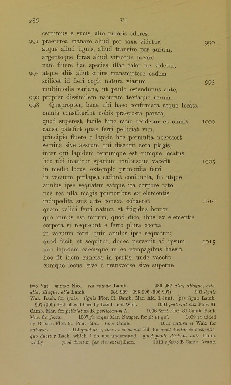 cernimus e sucis, alio nidoris odores. 99I praeterea manare aliud per saxa videtur, 990 atque aliud lignis, aliud transire per aurum, argentoque foras aliud vitroque meare. nam fluere hae species, illae calor ire videtur, 995 atque alus aliut citius transmittere eadem. scilicet id fieri cogit natura viarum 995 multimodis varians, ut paulo ostendimus ante, 990 propter dissimilem naturam textaque rerum. 998 . Quapropter, bene ubi haec confirmata atque locata ommnia constiterint nobis praeposta parata, quod superest, facile hinc ratio reddetur et omnis 1000 causa patefiet quae ferri pelliciat vim. principio fluere e lapide hoc permulta necessest semina sive aestum qui discutit aera plagis, inter qui lapidem ferrumque est cumque locatus. hoc ubi inanitur spatium multusque vacefit 1005 in medio locus, extemplo primordia ferri in vacuum prolapsa cadunt coniuncta, fit utque anulus ipse sequatur eatque ita corpore toto. nec res ulla magis primoribus ex elementis indupedita suis arte conexa cohaeret IOIO quem validi ferri natura et frigidus horror. quo minus esó mirum, quod dico, ibus ex elementis corpora si nequeunt e ferro plura coorta in vacuum ferri quin anulus ipse sequatur; quod facit, et sequitur, donec pervenit ad ipsum IOI5 iam lapidem caecisque in eo compagibus haesit. hoc fit idem cunctas in partis, unde vacefit cumque locus, sive e transverso sive superne iwo Vat. munda Nice. res munda Lamb. 986 987 alio, alioque, alio. alia, aliaque, alia Lamb. 988 989— 995 996 (996 997). 991 lignis Wak. Lach. for ignis. tignis Flor. 31 Camb. Mar. Ald. l Junt. per ligna Lamb. 997 (990) first placed here by Lamb. not Wak. 1001 pelliciat vim Flor. 31 Camb. Mar. for peliciatum B, perliceatum A. 1006 ferri Flor. 31 Camb. Pont. Mar. for ferre. 1007 fit utque Mar. Nauger. for fit ut qui. 1009 ex added by B corr. Flor. 3l Pont. Mar. tunc Oamb. 1011 matura et Wak. for naturae. 1012 quod dico, ibus ex elementis Ed. for quod dicitur ex elementis. quo ducitur Lach. which I do not understand. quod paulo divimus ante Lamb. wildly. quod ducitur, [ex elementis] Bern. 1018 e ferro B Camb. Avanc.