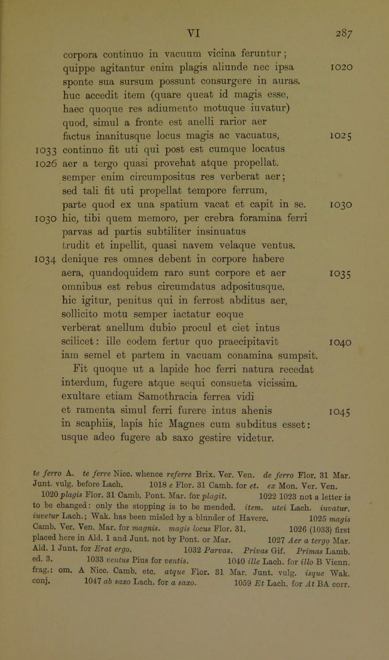 corpora continuo in vacuum vieina feruntur; quippe agitantur enim plagis aliunde nec ipsa 1020 sponte sua sursum possunt consurgere in auras. hue accedit item (quare queat id magis esse, haec quoque res adiumento motuque iuvatur) quod, simul a fronte est anelli rarior aer factus inanitusque locus magis ae vacuatus, 1025 1033 continuo fit uti qui post est cumque locatus 1026 aer a tergo quasi provehat atque propellat. Semper enim circumpositus res verberat aer; sed tali fit uti propellat tempore ferrum, parte quod ex una spatium vacat et capit in se. 1030 IO3O hie, tibi quem memoro, per crebra foramina ferri parvas ad partis subtiliter insinuatus trudit et inpellit, quasi navem velaque ventus. IO34 denique res omnes debent in corpore habere aera, quandoquidem raro sunt corpore et aer 1035 omnibus est rebus cireumdatus adpositusque. hie igitur, penitus qui in ferrost abditus aer, sollieito motu semper iactatur eoque verberat anellum dubio procul et ciet intus scilicet: ille eodem fertur quo praecipitavit IO40 iam semel et partem in vacuam conamina sumpsit. Fit quoque ut a lapide hoc ferri natura recedat interdum, fugere atque sequi consueta vicissim. exultare etiam Samothracia ferrea vidi et ramenta simul ferri furere intus ahenis 1045 in seaphiis, lapis hic Magnes cum subditus esset: usque adeo fugere ab saxo gestire videtur. te ferro A. te ferre Nico. whence referre Brix. Ver. Ven. de ferro Flor. 81 Mar. Junt. vulg. before Lach, 1018 e Flor. 31 Camb. for et. ez Mon. Ver. Ven. 1020 plagis Flor. 31 Camb. Pont. Mar. for plagit. 1022 1023 not a letter is to be changed: only the stopping is to be mended. item. utei Lach. iuvatur. iuvetur Lach.; Wak. has been misled by a blunder of Haverc. 1025 magis Camb. Ver. Ven. Mar. for magnis. magis locus Flor. 31. 1026 (1033) first placed here in Ald. 1 and Junt. not by Pont. or Mar. 1027 Aer a tergo Mar. Ald. 1 Junt. for Erat ergo. 1032 Parvas. Privas Gif. Primas Lamb. ed. 3. 1033 ventus Pius for ventis. 1040 ille Lach. for illo B Vienn. frag.: om. A Nice. Camb. eto, atque Flor. 81 Mar. Junt. vulg. isque Wak. conj. 10477 ab saxo Lach. for a saxo. 1059 Et Lach. for 4t BA corr.