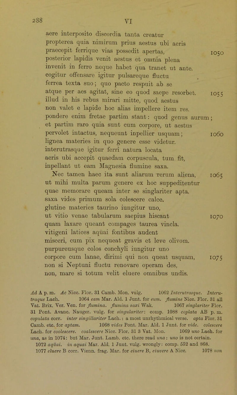 aere interposito discordia tanta creatur propterea quia nimirum prius aestus ubi aeris praecepit ferrique vias possedit apertas, IO50 posterior lapidis venit aestus et omnia plena invenit in ferro neque habet qua tranet ut ante. cogitur offensare igitur pulsareque fluctu ferrea texta suo; quo pacto respuit ab se atque per aes agitat, sine eo quod saepe resorbet. 1055 ilud in his rebus mirari mitte, quod aestus non valet e lapide hoc alias impellere item res. pondere enim fretae partim stant: quod genus aurum; eb partim raro quia sunt cum corpore, ut aestus pervolet intactus, nequeunt inpellier usquam ; 1060 lignea materies in quo genere esse videtur. interutrasque igitur ferri natura locata aeris ubi accepit quaedam corpuscula, tum fit, inpellant ut eam Magnesia flumine saxa. Nec tamen haec ita sunt aliarum rerum aliena, 1065 ut mihi multa parum genere ex hoc suppeditentur quae memorare queam inter se singlariter apta. saxa vides primum sola colescere calce. glutine materies taurino iungitur uno, ut vitio venae tabularum saepius hiscant I070 quam laxare queant compages taurea vincla. vitigeni latices aquai fontibus audent miscerl cum pix nequeat gravis et leve olivom. purpureusque colos conchyli iungitur uno corpore cum lanae, dirimi qui non queat usquam, 1075 non si Neptuni fluctu renovare operam des, non, mare si totum velit eluere omnibus undis. Ad A p.m. Ac Nicc. Flor. 31 Camb. Mon. vulg. 1062 Interutrasque. Interu- traque Lach. 1064 eam Mar. Ald. 1 Junt. for eum. flumine Nicc. Flor. 31 all Vat. Brix. Ver. Ven. for flumina. flumina savi Wak. 1067 singlariter Flor. 31 Pont. Avance. Nauger. vulg. for singulariter: comp. 1088 coplata AB p. m. copulata corr. inter singillariter Lach.: a most unrhythmieal verse. apta Flor. 31 Camb. etc. for aptam. 1068 vides Pont. Mar. Ald. 1 Junt. for vide. colescere Lach. for coolescere. coalescere Nicc. Flor. 31 3 Vat. Mon. 1069 uno Lach. for una, asin 1074: but Mar. Junt. Lamb. etc. there read una: uno is not certain. 1072 aqüai. in aquai Mar. Ald. 1 Junt. vulg. wrongly: comp. 552 and 808. 1077 eluere B corr. Vienn. frag. Mar. for eiuere B, eiuvere A Nico. 1078 non