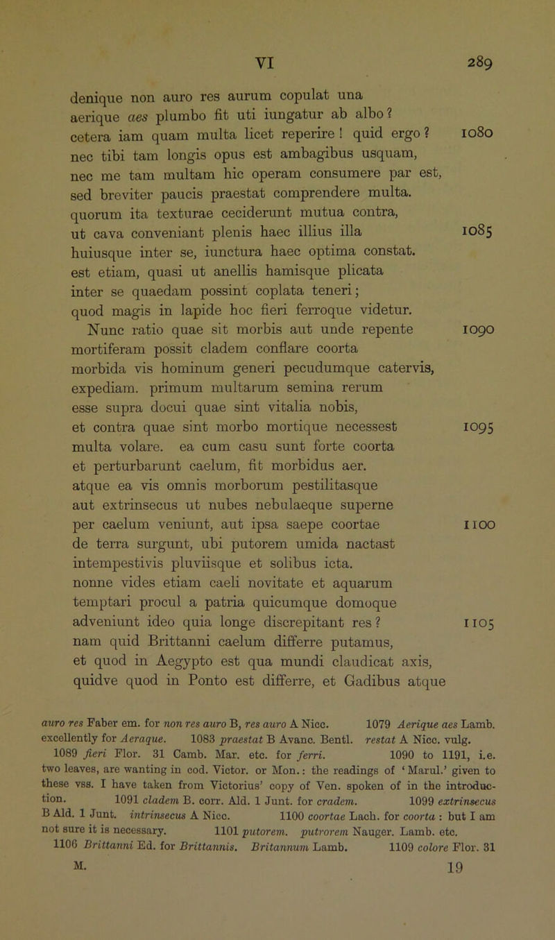 denique non auro res aurum copulat una aerique aes plumbo fit uti iungatur ab albo? cetera iam quam multa licet reperire! quid ergo? 1080 nec tibi tam longis opus est ambagibus usquam, nec me tam multam hie operam consumere par est, sed breviter paucis praestat comprendere multa. quorum ita texturae ceciderunt mutua conira, u& cava conveniant plenis haec illius illa 1085 huiusque inter se, iunctura haec optima constat. est etiam, quasi u& anellis hamisque plicata inter se quaedam possint coplata teneri; quod magis in lapide hoc fieri ferroque videtur. Nune ratio quae sit morbis aut unde repente 1090 mortiferam possit cladem conflare coorta morbida vis hominum generi pecudumque catervis, expediam. primum multarum semina rerum esse supra docui quae sint vitalia nobis, et contra quae sint morbo mortique necessest 1095 multa volare. ea cum casu sunt forte coorta et perturbarunt caelum, fit morbidus aer. atque ea vis omnis morborum pestilitasque aut extrinsecus ut nubes nebulaeque superne per eaelum veniunt, aut ipsa saepe coortae I100 de terra surgunt, ubi putorem umida nactast intempestivis pluviisque et solibus icta. nonne vides etiam caeli novitate et aquarum temptari procul a patria quicumque domoque adveniunt ideo quia longe discrepitant res? IIO5 nam quid Brittanni caelum differre putamus, et quod in Aegypto es& qua mundi claudieat axis, quidve quod in Ponto est differre, e& Gadibus atque auro res Faber em. for non res auro B, res auro A Nice. 1079 Aerique aes Lamb. excellently for Aeraque. 1083 praestat B Avance. Bentl. restat A Niec. vulg. 1089 fieri Flor. 31 GCamb. Mar. ete. for ferri. 1090 to 1191, i.e. two leaves, are wanting in cod. Victor. or Mon.: the readings of '*Marul.' given to these vss. I have taken from Viotorius' copy of Ven. spoken of in the introduc- tion. 1091 cladem B. corr. Ald. 1 Junt. for cradem. 1099 extrinsecus B Ald. lJunt. intrinsecus A. Nicc. 1100 coortae Lach. for coorta : but I am not sure it is necessary. 1101 putorem. putrorem Nauger. Lamb. ete. 1106 Brittanni Ed. for Brittamnis. Britannum Lamb. 1109 colore Flor. 81 M. 19