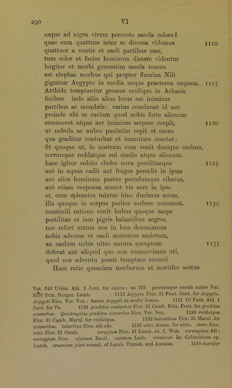 usque ad nigra virum percocto saecla colore? quae cum quattuor inter se diversa videmus IIIO quattuor a ventis et caeli partibus esse, tum color et facies hominum distare videntur largiter et morbi generatim saecla tenere. est elephas morbus qui propter flumina Nili gignitur Aegypto in media neque praeterea usquam. III$5 Atthide temptantur gressus oculique in Achaeis finibus. inde alus alius locus est inimicus partibus ac membris: varius concinnat id aer. proinde ubi se caelum quod nobis forte alienum commovet atque aer inimicus serpere coepit, 1120 ut nebula ae nubes paulatim repit et omne qua graditur conturbat et immutare coacta; fit quoque ut, in nostrum cum venit denique caelum, corrumpat reddatque sui simile atque alienum. haec igitur subito clades nova pestilitasque 1125 aut in aquas cadit aut fruges persidit in ipsas aut alios hominum pastus pecudumque cibatus, aut etiam suspensa manet vis aere in ipso et, cum spirantes mixtas hinc ducimus auras, illa quoque in corpus pariter sorbere necessest. 1130 consimili ratione venit bubus quoque saepe pestilitas et iam pigris balantibus aegror. nec refert utrum nos in loca deveniamus nobis adversa et caeli mutemus amictum, an caelum nobis ultro natura coruptum II35 deferat aut aliquid quo non consuevimus uti, quod nos adventu possit temptare recenti. Haee ratio quondam morborum et mortifer aestus Vat. 640 Urbin. Ald. 1 Junt. for calore: so 722. percoctaque saecla calore Vat. 3776 Brix. Nauger. Lamb. 1115 Aegypto Flor. 31 Pont. Junt. for Aegypta. Aegypti Nicc. Ver. Ven.: hence Aegypti in medio Avanc. 1121 Ut Pont, Ald. 1 Junt. for Ve. 1192 graditur conturbat Flor. 31 Camb. Brix. Pont. for graditus conturbas. Quadragitas graditus conturbas Nicc. Ver. Ven. 1124 reddatque Flor. 31 Camb. Marul. for reddetque. 1132 balantibus Flor. 81 Marul. for calantibus. talaribus Nice. old eds. 1135 uitro Avanc. for vitro. intro Nice. vitio Flor. 31 Camb. coruptum Flor. 31ILamb. ed. 1, Wak. corumptum AB: corruptum Niec. aliemum Bentl. coortum Lach. inimicum lo. Colombinus ap. Lamb. cruentum joint emend. of Lamb. Turneb. and Auraíus. 1138 mortifer