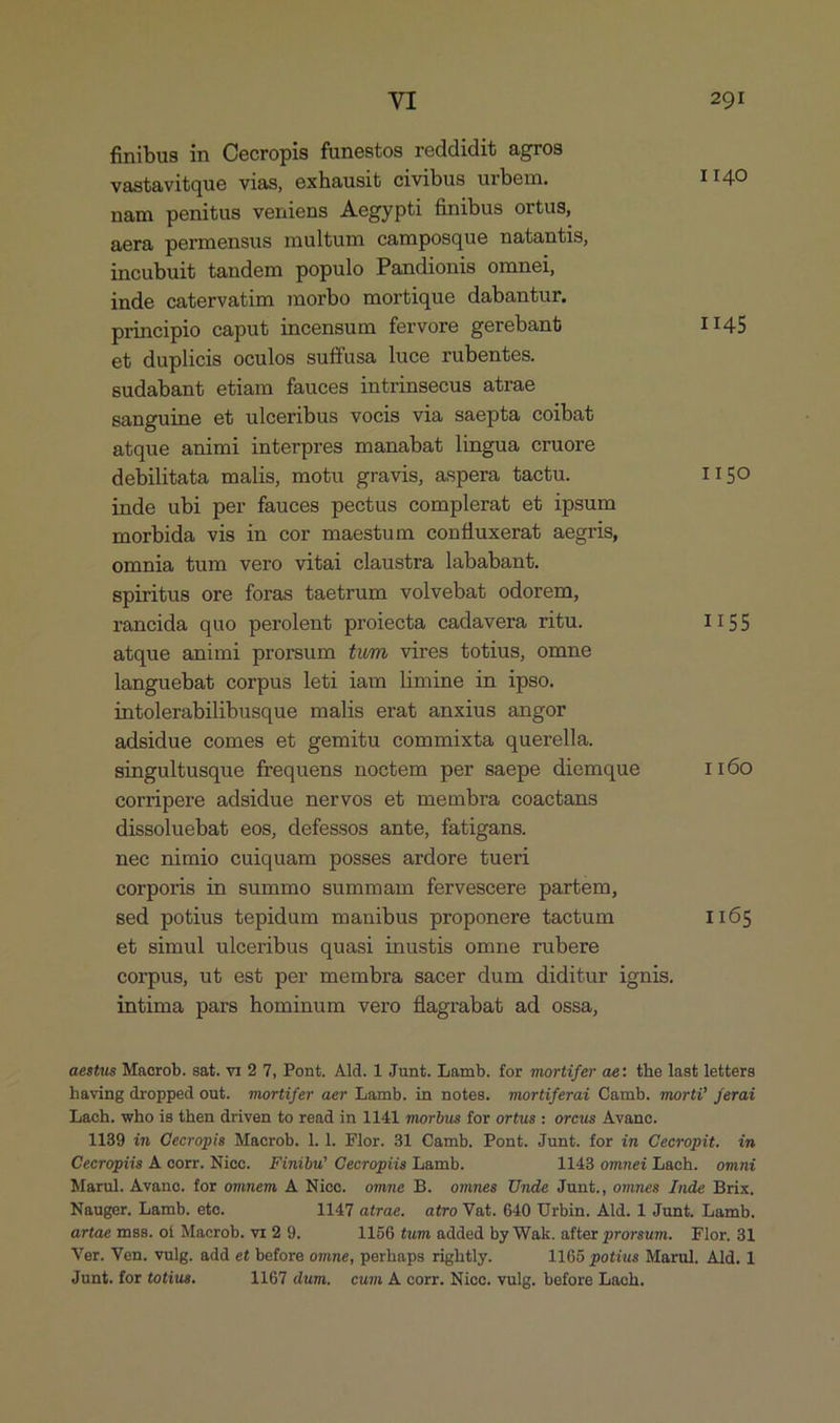 finibus in Cecropis fünestos reddidit agros vastavitque vias, exhausit civibus urbem. II40 nam penitus veniens Aegypti finibus ortus, aera permensus multum camposque naítantis, incubuit tandem populo Pandionis omnei, inde catervatim morbo mortique dabantur. principio caput incensum fervore gerebant II45 et duplicis oculos suffusa luce rubentes. sudabant etiam fauces intrinsecus atrae sanguine et ulceribus vocis via saepta coibat atque animi interpres manabat lingua cruore debilitata malis, motu gravis, aspera tactu. II5O inde ubi per fauces pectus complerat et ipsum morbida vis in cor maestum confluxerat aegris, omnia tum vero vitai claustra lababant. spiritus ore foras taetrum volvebat odorem, rancida quo perolent proiecta cadavera ritu. II55 atque animi prorsum fum. vires totius, omne languebat corpus leti iam limine in ipso. intolerabilibusque malis erat anxius angor adsidue comes et gemitu commixta querella. singultusque frequens noctem per saepe diemque 1160 eorripere adsidue nervos et membra coactans dissoluebat eos, defessos ante, fatigans. nec nimio cuiquam posses ardore tueri corporis in summo summam fervescere partem, sed potius tepidum manibus proponere tactum 1165 et simul ulceribus quasi inustis omne rubere corpus, ut est per membra sacer dum diditur ignis. intima pars hominum vero flagrabat ad ossa, aestus Macrob. sat. v 2 7, Pont. Ald. 1 Junt. Lamb. for mortifer ae: the last letters having dropped out. mortifer aer Lamb. in notes. mortiferai Ogmb. mort? ferai Lach. who is then driven to read in 1141 morbus for ortus : orcus Avanc. 1139 in Cecropis Macrob. l.l. Flor. 31 Camb. Pont. Junt. for im Cecropit. in Cecropiis À corr. Niecc. Finibw Cecropiis Lamb. 1148 omnei Lach. omni Marul. Avance. for omnem A Nice. omme B. ommes Unde Junt., omnes Inde Brix. Nauger. Lamb. eto. 1147 atrae. atro Vat. 640 Urbin. Ald. 1 Junt. Lamb. artae ms8. oí Macrob. vr 2 9. 1156 tum added by Wak. after prorsum. Flor, 31 Ver. Ven. vulg. add et before omne, perhaps rightly. 1165 potius Marul. Ald. 1 Junt. for totius. 1167 dum. cum A corr. Nicc. vulg. before Lach.