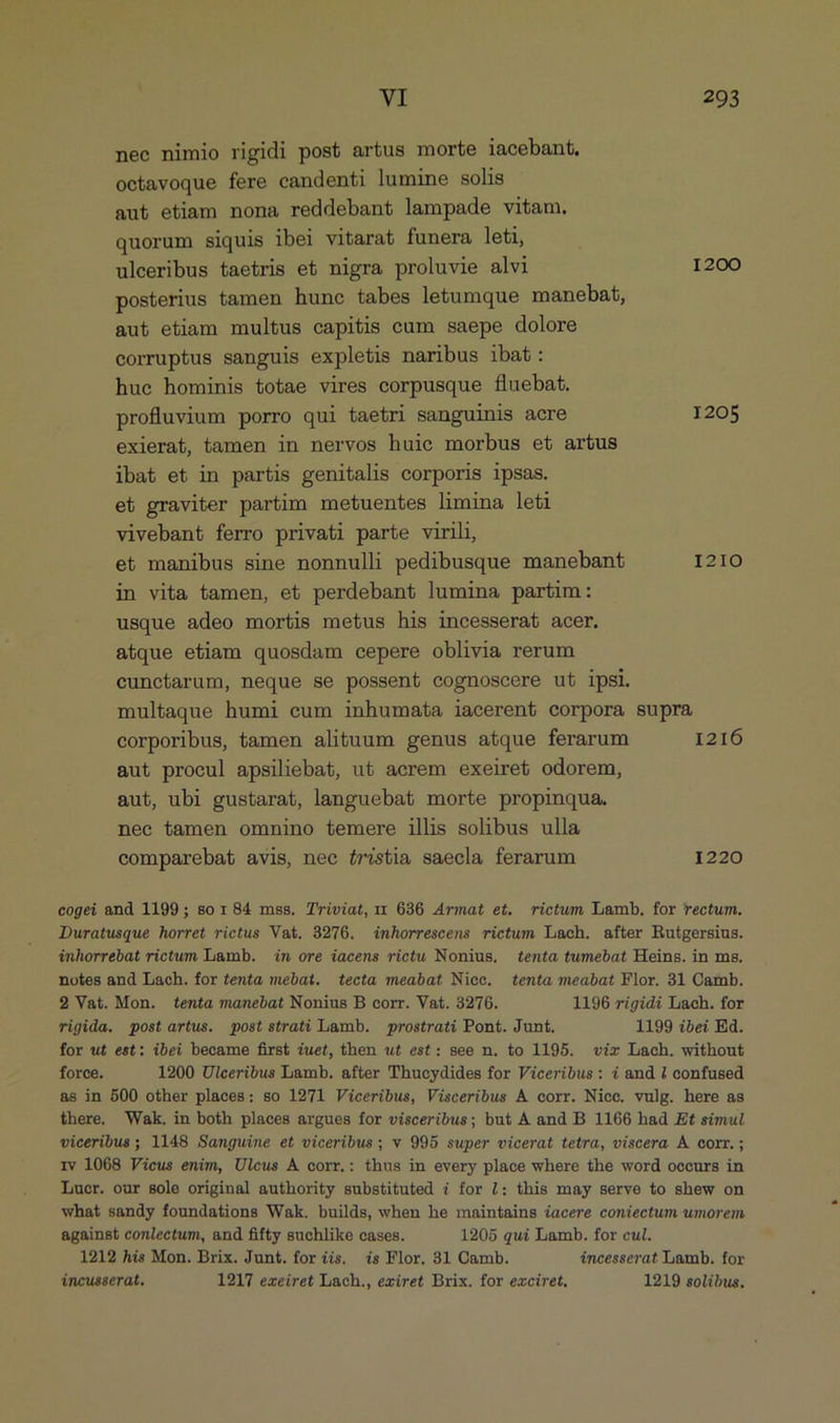 nec nimio rigidi post artus morte iacebant, octavoque fere candenti lumine solis aut etiam nona reddebant lampade vitam. quorum siquis ibei vitarat funera leti, ulceribus taetris et nigra proluvie alvi 1200 posterius tamen hune tabes letumque manebat, aut etiam multus capitis cum saepe dolore corruptus sanguis expletis naribus ibat: hue hominis totae vires corpusque fluebat. profluvium porro qui taetri sanguinis acre 1205 exierat, tamen in nervos huie morbus et artus ibat et in partis genitalis corporis ipsas. et graviter partim metuentes limina leti vivebant ferro privati parte virili, et manibus sine nonnulli pedibusque manebant 1210 in vita tamen, et perdebant lumina partim: usque adeo mortis metus his incesserat acer. atque etiam quosdam cepere oblivia rerum cunctarum, neque se possent cognoscere ut ipsi. multaque humi cum inhumata iacerent corpora supra corporibus, tamen alituum genus atque ferarum I216 aut procul apsiliebat, ut aerem exeiret odorem, aut, ubi gustarat, languebat morte propinqua. nec tamen omnino temere illis solibus ulla comparebat avis, nec éróstia saecla ferarum 1220 cogei and 1199; so r84 mss. T'riviat, x 636 Armat et. rictum Lamb. for rectum. Duratusque horret rictus Va&amp;. 3276. inhorrescens rictum Lach. after Rutgersius. inhorrebat rictum Lamb. — in ore iacens rictu Nonius. tenta tumebat Heins. in ms. notes and Lach. for tenta mebat. tecta meabat Nice. tenta meabat Flor. 31 Camb. 2 Vat. Mon. tenta manebat Nonius B corr. Vat. 3276. 1196 rigidi Lach. for rigida. post artus. post strati Lamb. — prostrati Pont. Junt. 1199 ibei Ed. for ut est: ibei became first iuet, then ut est: see n. to 1195. vir Lach. without force. 1200 Uiceribus Lamb. after Thucydides for Viceribus: i and i confused as in 500 other places: so 1271 Viceribus, Visceribus A corr. Nice. vulg. here as there. Wak. in both places argues for visceribus; but A and B 1166 had Et simul viceribus; 1148 Sanguine et viceribus ; v 995 super vicerat tetra, viscera A corr.; iv 1068 Vicus enim, Ulcus A corr.: thus in every place where the word occurs in Luer. our sole original authority substituted i for /: this may serve to shew on what sandy foundations Wak. builds, when he maintains iacere coniectum umorem against conlectum, and fifty suchlike cases. 1205 qui Lamb. for cul. 1212 his Mon. Brix. Junt. for iis. is Flor. 31 Camb. áncesserat Lamb. for incusserat. 1217 exeiret Lach., exiret Brix. for exciret, 1219 solibus.