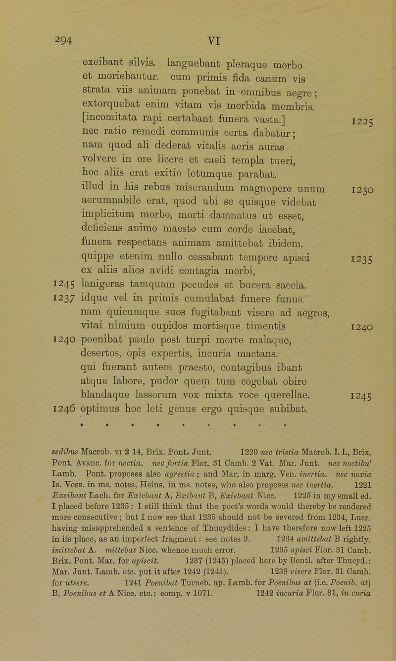 exeibant silvis. languebant pleraque morbo et moriebantur. cum primis fida canum vis Strata viis animam ponebat in omnibus aegre; extorquebat enim vitam vis morbida membris, [incomitata rapi certabant funera vasta.] 1225 nec ratio remedi communis certa dabatur; nam quod ali dederat vitalis aeris auras volvere in ore licere et caeli templa tueri, hoc aliis erat exitio letumque parabat. ilud in his rebus miserandum magnopere unum 1230 aerumnabile erat, quod ubi se quisque videbat implicitum morbo, morti damnatus ut esset, deficiens animo maesto cum corde lacebat, funera respectans animam amittebat ibidem. quippe etenim nullo cessabant tempore apisci 1235 ex aliis alios avidi contagia morbi, I245 lanigeras tamquam pecudes et bucera saecla, 1237 idque vel in primis cumulabat funere funus. nam quieumque suos fugitabant visere ad aegros, vitai nimium cupidos mortisque timentis 1240 1240 poenibat paulo post turpi morte malaque, desertos, opis expertis, incuria mactans. qui fuerant autem praesto, contagibus ibant atque labore, pudor quem tum cogebat obire blandaque lassorum vox mixta voce querellae. 1245 1246 optimus hoc leti genus ergo quisque subibat. sedibus Macrob. v1 2 14, Brix. Pont. Junt, 1920 mec tristia Macrob. 1. L., Brix. Pont. Avance. for nectia. mec fortia Flor. 31 Camb. 2 Vat. Mar. Junt. mec moctibw Lamb. Pont. proposes also agrestia; and Mar. in marg. Ven. inertia. mec mozcia Is. Voss. in ms. notes, Heins, in ms. notes, who also proposes nec inertia. 1221 Exeibant Lach. for Exicbant A, Exibant B, Exiebant Nicc. 1225 in my small ed. I placed before 1235: I still think that the poet/s words would thereby be rendered more consecutive; but I now see that 1235 should not be severed from 1234, Lucr. having misapprehended a sentence of Thucydides: I have therefore now left 1925 in its place, as an imperfect fragment: see notes 2. 1234 amittebat B rightly. imittebat k. mittebat Niec. whence much error. 1235 apisci Flor. 31 Camb. Brix. Pont. Mar. for apiscit. 1237 (1245) placed here by Bentl. after Thucyd. : Mar. Junt. Lamb. ete. put it after 1942 (1241). 1239 visere Flor. 31 Camb. for utsere. 1241 Poenibat Turneb. ap. Lamb. for Poenibus at (i.e. Poenib. at) B, Poenibus et A Niocc. etc.: comp. v 1071. 1242 incuria Flor. 31, in curia