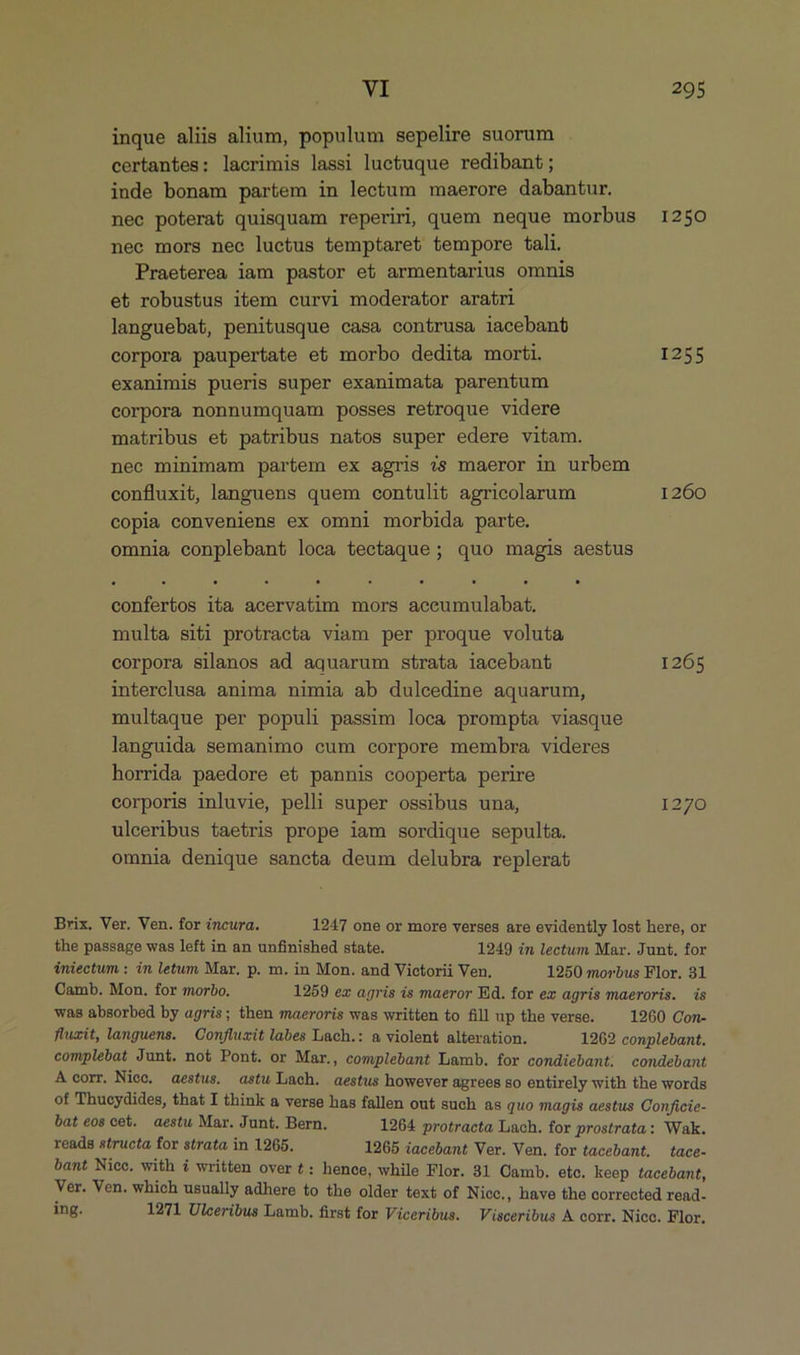 inque aliis alium, populum sepelire suorum certantes: lacrimis lassi luctuque redibant; inde bonam partem in lectum maerore dabantur. nec poterat quisquam reperiri quem neque morbus 1250 nec mors nec luctus temptaret tempore tali. Praeterea iam pastor et armentarius omnis et robustus item curvi moderator aratri languebat, penitusque casa contrusa iacebant corpora paupertate et morbo dedita morti. 1255 exanimis pueris super exanimata parentum corpora nonnumquam posses retroque videre matribus et patribus natos super edere vitam. nec minimam partem ex agris 7s maeror in urbem confluxit, languens quem contulit agricolarum 1260 copia conveniens ex omni morbida parte. omnia conplebant loca tectaque; quo magis aestus confertos ita acervatim mors accumulabat. multa siti protracta viam per proque voluta corpora silanos ad aquarum strata iacebant 1265 interclusa anima nimia ab dulcedine aquarum, multaque per populi passim loca prompta viasque languida semanimo cum corpore membra videres horrida paedore et pannis cooperta perire corporis inluvie, pelli super ossibus una, 1270 uleeribus taetris prope iam sordique sepulta. omnia denique sancta deum delubra replerat Brix. Ver. Ven. for incura. 1247 one or more verses are evidently lost here, or the passage was left in an unfinished state. 1249 in lectum Mar. Junt. for iniectum : in letum Mar, p. m. in Mon. and Victorii Ven, 1250 morbus Flor. 31 Oamb. Mon. for morbo. 1259 ex agris is maeror Ed. for ez agris maeroris. is was absorbed by agris; then maeroris was written to fill up the verse. 1260 Con- fluxit, languens. | Confluxit labes Lach.: a violent alteration. 1262 conplebant. complebat Junt. not Pont. or Mar., complebant Lamb. for condiebant; condebant A corr. Niec. aestus. astu Lach. aestus however agrees so entirely with the words of Thucydides, that I think &amp; verse has fallen out such as quo magis aestus Conficie- bat eos cet. aestu Mar. Junt. Bern. 1264 protracta Lach. for prostrata: Wak. reads structa for strata in 1965. 1265 iacebant Ver. Ven. for tacebant. tace- bant Nice. with i written over t: hence, while Flor. 31 Oamb. ete. keep tacebant, Ver. Ven. which usually adhere to the older text of Niec., have the corrected read- ing. 1271 Ulceribus Lamb. first for Viceribus. Visceribus A corr. Nico. Flor.