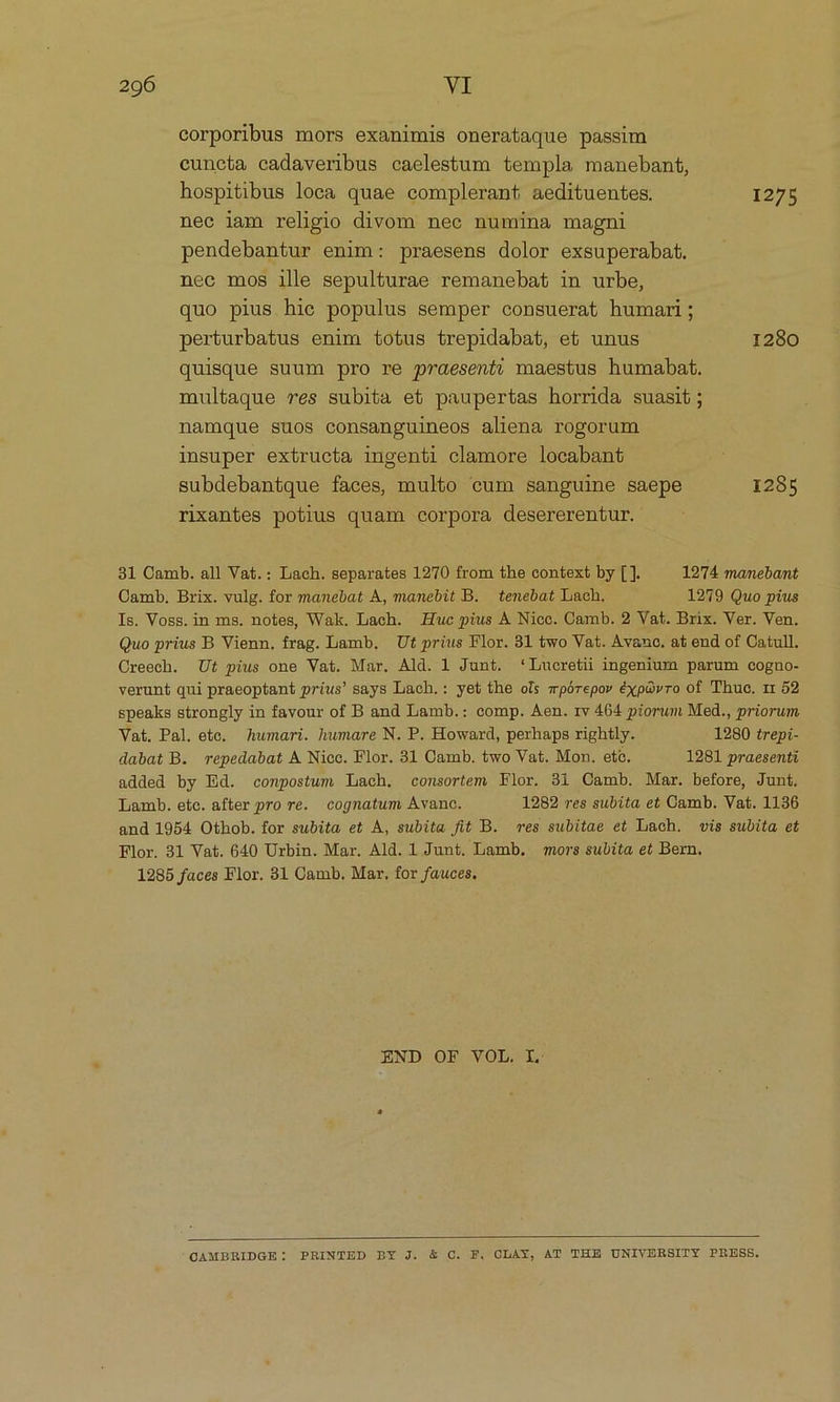 corporibus mors exanimis onerataque passim cuncta cadaveribus caelestum templa manebant, hospitibus loca quae complerant aedituentes. 1275 nec iam religio divom nec numina magni pendebantur enim: praesens dolor exsuperabat. nec mos ille sepulturae remanebat in urbe, quo pius hie populus semper consuerat humari; perturbatus enim totus trepidabat, et unus 1280 quisque suum pro re praesenti maestus humabat. multaque res subita et paupertas horrida suasit; namque suos consanguineos aliena rogorum insuper extructa ingenti clamore locabant subdebantque faces, multo cum sanguine saepe 1285 rixantes potius quam corpora desererentur. 31 Camb. all Vat.: Lach. separates 12970 from the context by [ ]. 1974 manebant Camb. Brix. vulg. for manebat A, manebit B. tenebat Lach. 1279 Quo pius Is. Voss.in ms. notes, Wak. Lach. Huc pius À Nicc. Camb. 2 Vat. Brix. Ver. Ven. Quo prius B Vienn. frag. Lamb. | Ut prius Flor. 31 two Vat. Avanc. at end of Catull. Creech. Ut pius one Vat. Mar. Ald. 1 Junt. *Lueretii ingenium parum cogno- verunt qui praeoptant prius! says Lach.: yet the ois mpórepov éxpGvro of Thuc, 1r 52 speaks strongly in favour of B and Lamb.: comp. Aen. rv 464 piorum Med., priorum Vat. Pal. ete, humari. humare N. P. Howard, perhaps rightly. 1280 trepi- dabat B. repedabat A Nicc. Flor. 31 Camb. two Vat. Mon. eto. 1281 praesenti added by Ed. conpostum Lach. consortem Flor. 3i Camb. Mar. before, Junt. Lamb. ete. after pro re. cognatum Avanc. 1282 res subita et Camb. Vat. 1136 and 1954 Othob. for subita et A, subita fit B. ves subitae et Lach. vis subita et Flor. 31 Vat. 640 Urbin. Mar. Ald. 1 Junt. Lamb. mors subita et Bern. 1285 faces Flor. 31 Camb. Mar, for fauces. END OF VOL. IL.  OAMBRIDGE: PRINTED BY J. &amp; C. F, OLAY, AT THE UNIVERSITY PRESS.