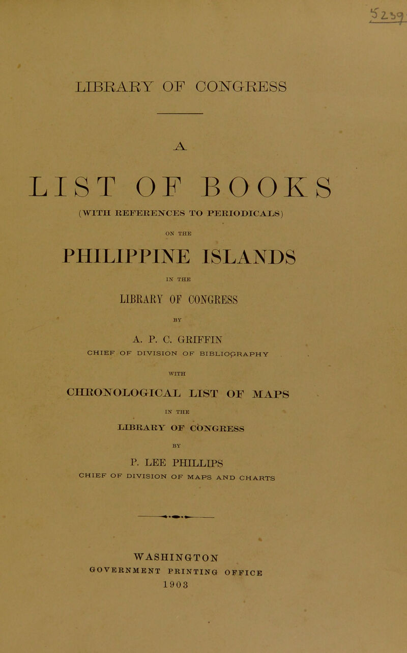 LIBKARY OF CONGRESS LIST OF BOOKS (WITH REFERENCES TO PERIODICALS) ON THE PHILIPPINE ISLANDS IN THE LIBRARY OF CONGRESS BY A. P. C. GRIFFIN CHIEF OF DIVISION OF BIBLIOpRAPHY WITH CHIIOJNODOGICAE HIST AIAPS IN THE LIBRARY OF CONGRESS P. LEE PHILLIPS CHIEF OF DIVISION OF MAPS AND CHARTS WASHINGTON GOVERNMENT PRINTING OFFICE 1903