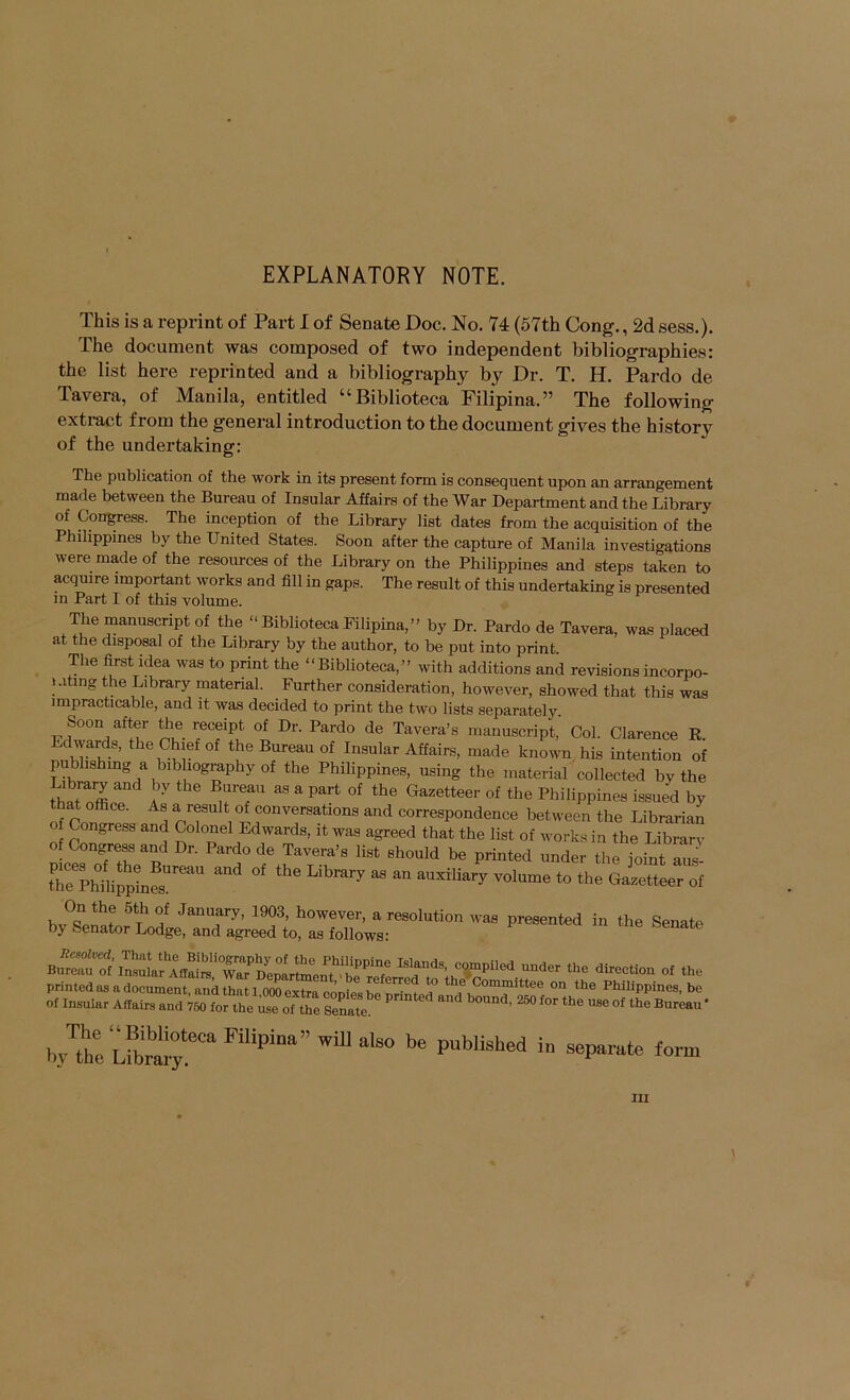 EXPLANATORY NOTE. This is a reprint of Part I of Senate Doc. No. 74 (57th Cong., 2d sess.). The document was composed of two independent bibliographies: the list here reprinted and a bibliography by Dr. T. H. Pardo de Tavera, of Manila, entitled ^^Biblioteca Filipina. ” The following extract from the general introduction to the document gives the history of the undertaking: The publication of the work in its present form is consequent upon an arrangement made between the Bureau of Insular Affairs of the War Department and the Library of Congress. The inception of the Library list dates from the acquisition of the Philippines by the United States. Soon after the capture of Manila investigations were made of the resources of the Library on the Philippines and steps taken to acquire important works and fill in gaps. The result of this undertaking is presented in Part I of this volume. The manuscript of the “ Biblioteca Filipina, ” by Dr. Pardo de Tavera, was placed at the disposal of the Library by the author, to be put into print. The first idea was to print the “Biblioteca,” with additions and revisions incorpo- Kiting the Library material. Further consideration, however, showed that this was impracticable, and it was decided to print the two lists separately Soon after the receipt of Dr. Pardo de Tavera’s manuscript, Col. Clarence E. Edwards, the Chief of the Bureau of Insular Affairs, made known his intention of pubhshmg a bibliography of the Philippines, using the material collected by the ularnffir J uT ^ Gazetteer of the Philippines issued by that office. As a result of conversations and correspondence between the Librarian o Congress and Colonel Edwards, it was agreed that the list of works in the Librarv of Congress and Dr. Pardo de Tavera’s list should be printed under the joint aus- Shilip^nes’!'''’'' ^ auxiliary volume to the Gazetteer of On the 5th of January, 1903, however, a resolution was presented in the Senate by Senator Lodge, and agreed to, as follows: island «ed ,nde^ the direction of the printed as a document, and that 1,000 extra eoDipshP^'-^t the Philippines, be of Insular Affairs and 750 for the use of the Senate. ^ bound, 250 for the use of the Bureau' The “Biblioteca Filipina” will also be published by the Library. in separate form \