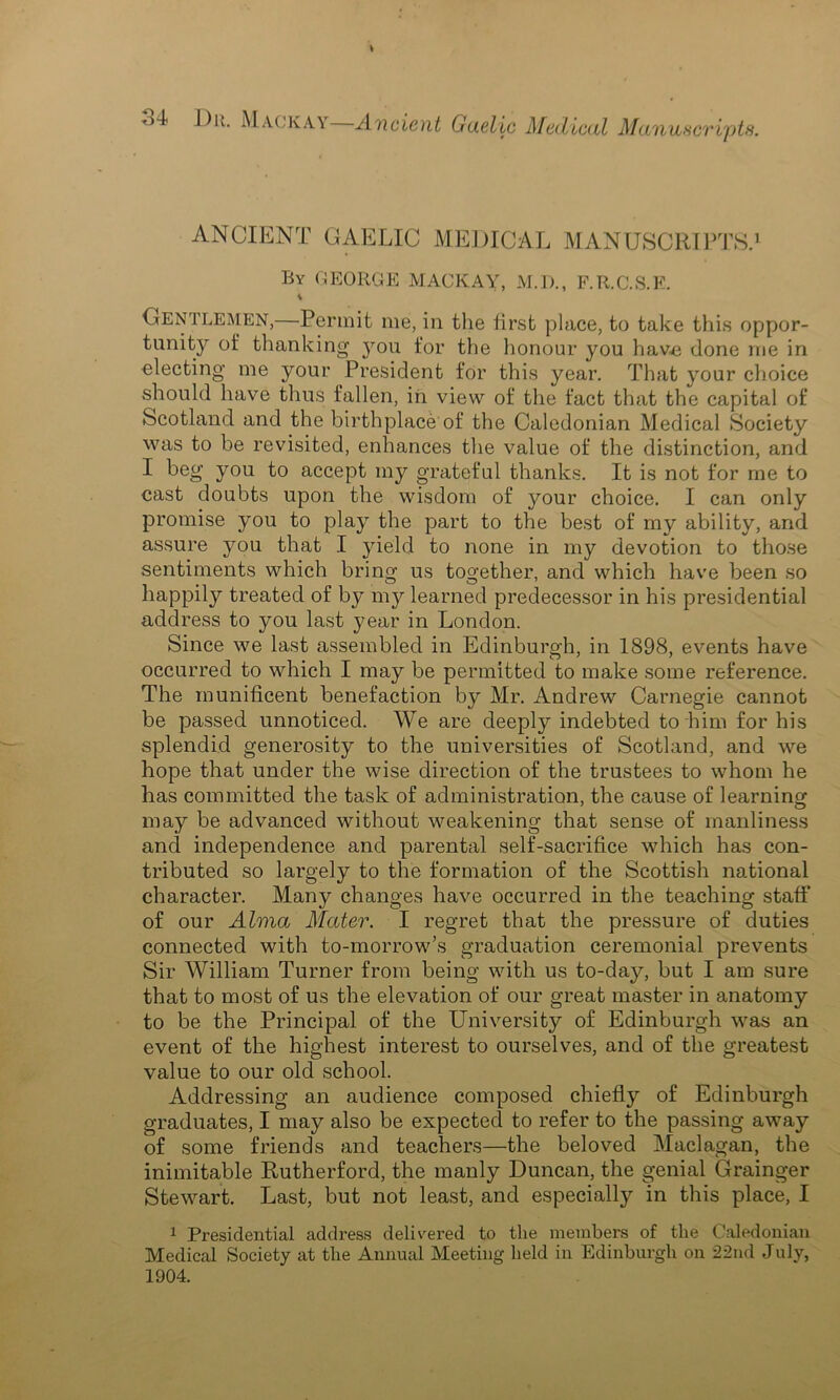 ANCIENT GAELIC MEDICAL MANUSCRIPTS.1 By GEORGE MACK AY, M.I)., F.R.C.S.E. 1 Gentlemen,—Permit me, in the first place, to take this oppor- tunity of thanking you for the honour you have done me in electing me your President for this year. That your choice should have thus fallen, in view of the fact that the capital of Scotland and the birthplace of the Caledonian Medical Society was to be revisited, enhances the value of the distinction, and I beg you to accept my grateful thanks. It is not for me to cast doubts upon the wisdom of your choice. I can only promise you to play the part to the best of my ability, and assure you that I yield to none in my devotion to those sentiments which bring us together, and which have been so happily treated of by my learned predecessor in his presidential address to you last year in London. Since we last assembled in Edinburgh, in 1898, events have occurred to which I may be permitted to make some reference. The munificent benefaction by Mr. Andrew Carnegie cannot be passed unnoticed. We are deeply indebted to him for his splendid generosity to the universities of Scotland, and we hope that under the wise direction of the trustees to whom he has committed the task of administration, the cause of learning may be advanced without weakening that sense of manliness and independence and parental self-sacrifice which has con- tributed so largely to the formation of the Scottish national character. Many changes have occurred in the teaching staff of our Alma Mater. I regret that the pressure of duties connected with to-morrow’s graduation ceremonial prevents Sir William Turner from being with us to-day, but I am sure that to most of us the elevation of our great master in anatomy to be the Principal of the University of Edinburgh was an event of the highest interest to ourselves, and of the greatest value to our old school. Addressing an audience composed chiefly of Edinburgh graduates, I may also be expected to refer to the passing away of some friends and teachers—the beloved Maclagan, the inimitable Rutherford, the manly Duncan, the genial Grainger Stewart. Last, but not least, and especially in this place, I 1 Presidential address delivered to the members of the Caledonian Medical Society at the Annual Meeting held in Edinburgh on 22nd July, 1904.