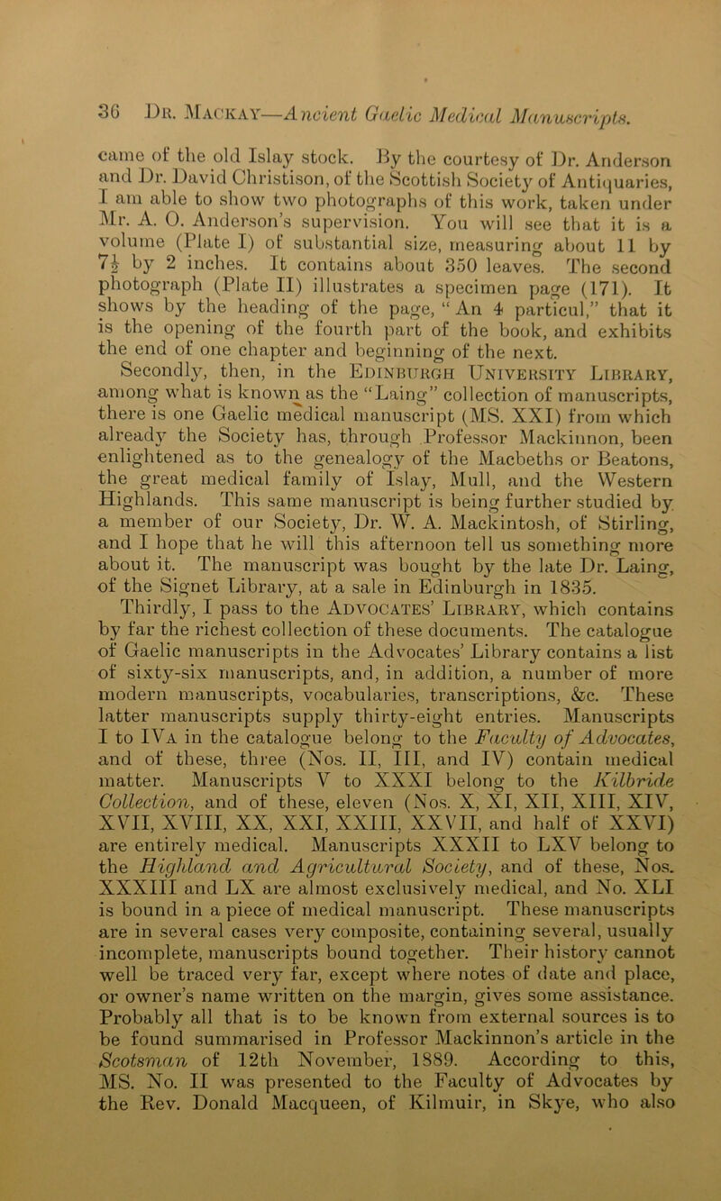 came of the old Islay stock. By the courtesy of Dr. Anderson and Dr. David Christison, of the Scottish Society of Antiquaries, I am able to show two photographs of this work, taken under Mr. A. 0. Anderson’s supervision. You will see that it is a volume (Plate I) of substantial size, measuring about 11 by 7£ by 2 inches. It contains about 350 leaves. The second photograph (Plate II) illustrates a specimen page (171). It shows by the heading of the page, “ An 4 particul,” that it is the opening of the fourth part of the book, and exhibits the end of one chapter and beginning of the next. Secondly, then, in the Edinburgh University Library, among what is known as the “Laing” collection of manuscripts, there is one Gaelic medical manuscript (MS. XXI) from which already the Society has, through Professor Mackinnon, been enlightened as to the genealogy of the Macbeths or Beatons, the great medical family of Islay, Mull, and the Western Highlands. This same manuscript is being further studied by a member of our Society, Dr. W. A. Mackintosh, of Stirling, and I hope that he will this afternoon tell us something more about it. The manuscript was bought by the late Dr. Laing, of the Signet Library, at a sale in Edinburgh in 1835. Thirdly, I pass to the Advocates’ Library, which contains by far the richest collection of these documents. The catalogue of Gaelic manuscripts in the Advocates’ Library contains a list of sixty-six manuscripts, and, in addition, a number of more modern manuscripts, vocabularies, transcriptions, &c. These latter manuscripts supply thirty-eight entries. Manuscripts I to IVa in the catalogue belong to the Faculty of Advocates, and of these, three (Nos. II, III, and IV) contain medical matter. Manuscripts V to XXXI belong to the Kilbride Collection, and of these, eleven (Nos. X, XI, XII, XIII, XIV, XVII, XVIII, XX, XXI, XXIII, XXVII, and half of XXVI) are entirely medical. Manuscripts XXXII to LXV belong to the Highland and Agricultural Society, and of these, Nos. XXXIII and LX are almost exclusively medical, and No. XLI is bound in a piece of medical manuscript. These manuscripts are in several cases very composite, containing several, usually incomplete, manuscripts bound together. Their history cannot well be traced very far, except where notes of date and place, or owner’s name written on the margin, gives some assistance. Probably all that is to be known from external sources is to be found summarised in Professor Mackinnon’s article in the Scotsman of 12th November, 1889. According to this, MS. No. II was presented to the Faculty of Advocates by the Bev. Donald Macqueen, of Kilmuir, in Skye, who also