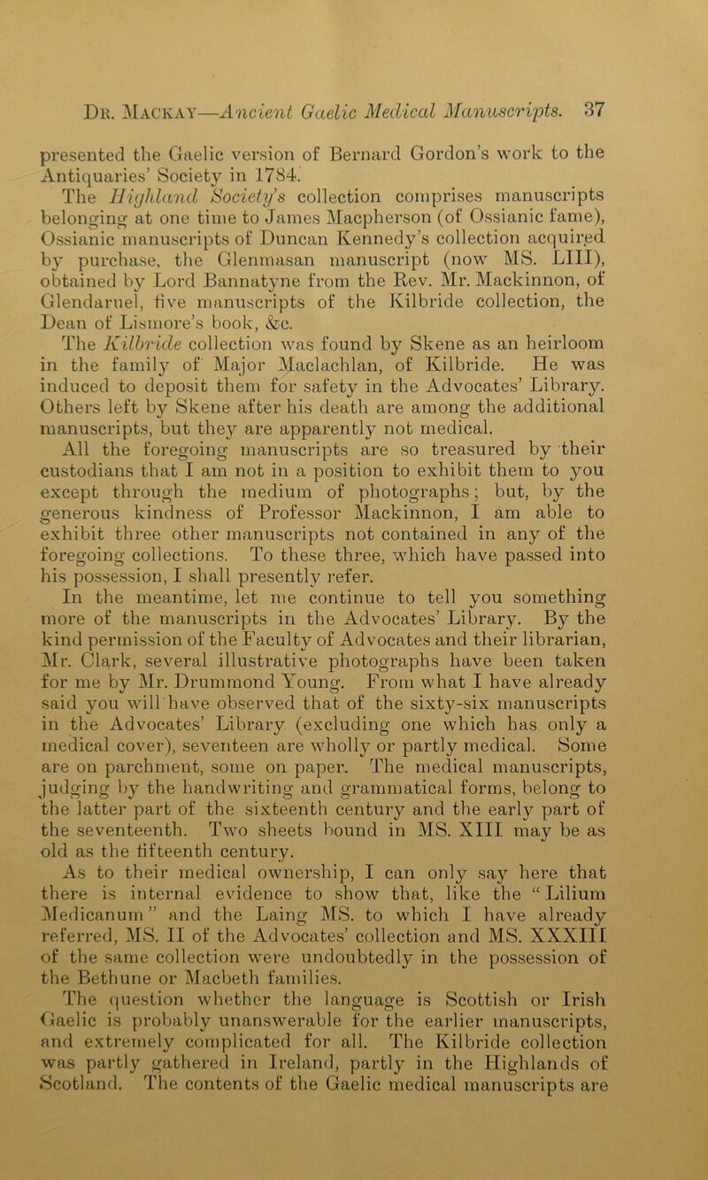 presented the Gaelic version of Bernard Gordon’s work to the Antiquaries’ Society in 17S4. The Highland Society’s collection comprises manuscripts belonging at one time to James Macpherson (of Ossianic fame), Ossianic manuscripts of Duncan Kennedy’s collection acquired by purchase, the Glenmasan manuscript (now MS. LIII), obtained by Lord Bannatyne from the Rev. Mr. Mackinnon, of Glendaruel, five manuscripts of the Kilbride collection, the Dean of Lismore’s book, &c. The Kilbride collection was found by Skene as an heirloom in the family of Major Maclachlan, of Kilbride. He was induced to deposit them for safety in the Advocates’ Library. Others left by Skene after his death are among the additional manuscripts, but they are apparently not medical. All the foregoing manuscripts are so treasured by their custodians that I am not in a position to exhibit them to you except through the medium of photographs; but, by the generous kindness of Professor Mackinnon, I am able to exhibit three other manuscripts not contained in any of the foregoing collections. To these three, which have passed into his possession, I shall presently refer. In the meantime, let me continue to tell you something more of the manuscripts in the Advocates’ Library. By the kind permission of the Faculty of Advocates and their librarian, Mr. Clark, several illustrative photographs have been taken for me by Mr. Drummond Young. From what I have already said you will have observed that of the sixty-six manuscripts in the Advocates’ Library (excluding one which has only a medical cover), seventeen are wholly or partly medical. Some are on parchment, some on paper. The medical manuscripts, judging by the handwriting and grammatical forms, belong to the latter part of the sixteenth century and the early part of the seventeenth. Two sheets bound in MS. XIII may be as old as the fifteenth century. As to their medical ownership, I can only say here that there is internal evidence to show that, like the “ Lilium Medicanum ” and the Laing MS. to which I have already referred, MS. II of the Advocates’ collection and MS. XXXIII of the same collection were undoubtedly in the possession of the Bethune or Macbeth families. The question whether the language is Scottish or Irish Gaelic is probably unanswerable for the earlier manuscripts, and extremely complicated for all. The Kilbride collection was partly gathered in Ireland, partly in the Highlands of Scotland. The contents of the Gaelic medical manuscripts are