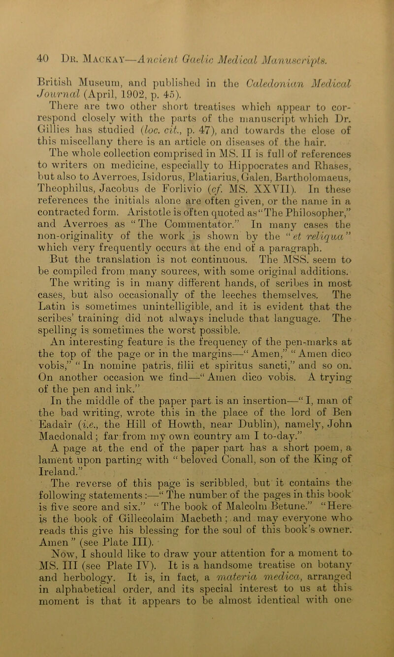 British Museum, and published in the Caledonian Medical Journal (April, 1902, p. 45). There are two other short treatises which appear to cor- respond closely with the parts of the manuscript which Dr. Gillies has studied (loc. cit., p. 47), and towards the close of this miscellany there is an article on diseases of the hair. The whole collection comprised in MS. II is full of references to writers on medicine, especially to Hippocrates and Rhases, but also to Averroes, Isidorus, Platiarius, Galen, Bartholomaeus, Theophilus, Jacobus de Forlivio (c/. MS. XXVII). In these references the initials alone are often given, or the name in a contracted form. Aristotle is often quoted as “The Philosopher,” and Averroes as “The Commentator.” In many cases the non-originality of the work is shown by the “ et reliqua” which very frequently occurs at the end of a paragraph. But the translation is not continuous. The MSS. seem to be compiled from many sources, with some original additions. The writing is in many different hands, of scribes in most cases, but also occasionally of the leeches themselves. The Latin is sometimes unintelligible, and it is evident that the scribes’ training did not always include that language. The spelling is sometimes the worst possible. An interesting feature is the frequency of the pen-marks at the top of the page or in the margins—“Amen,” “Amen dico vobis,” “In nomine patris, filii et spiritus sancti,” and so on. On another occasion we find—“ Amen dico vobis. A trying of the pen and ink.” In the middle of the paper part is an insertion—“ I, man of the bad writing, wrote this in the place of the lord of Ben Eadair (i.e., the Plill of Howth, near Dublin), nameljq John Macdonald; far from my own country am I to-day.” A page at the end of the paper part has a short poem, a lament upon parting with “ beloved Conall, son of the King of Ireland.” The reverse of this page is scribbled, but it contains the following statements :—“ The number of the pages in this book is five score and six.” “The book of Malcolm Betune.” “Here is the book of Gillecolaim Macbeth ; and may everyone who reads this give his blessing for the soul of this book’s owner. Amen ” (see Plate III). Now, I should like to draw your attention for a moment to MS. Ill (see Plate IV). It is a handsome treatise on botany and herbology. It is, in fact, a materia meclica, arranged in alphabetical order, and its special interest to us at this moment is that it appears to be almost identical with one