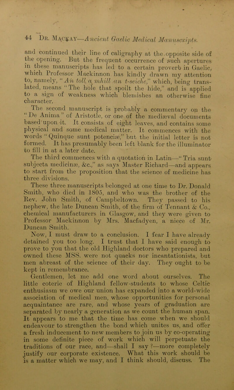 and continued their line of caligraphy at the.opposite side of the opening. But the frequent occurrence of .such apertures in these manuscripts lias led to a certain proverb in Gaelic, which Professor Mackinnon has kindly drawn my attention to, namely, “Ah toll, a mhill an t-seiche,’' which, being trans- lated, means “ The hole that spoilt the hide,” and is applied to a sign of weakness which blemishes an otherwise fine character. The second manuscript is probably a commentary on the “ De Anima of Aristotle, or one of the mediaeval documents based'upon-it. It consists of eight leaves, and contains some physical and some medical matter. It commences with the words “ Quinque sunt potenciae,” but the initial letter is not formed. It has presumably been left blank for the illuminator to fill in at a later date. The third commences with a quotation in Latin—“ Tria sunt- subjecta medicinae, &c.,” as says Master Richard—and appears to start from the proposition that the science of medicine has three divisions. These three manuscripts belonged at one time to Dr. Donald Smith, who died in 1805, and who was the brother of the Rev. John Smith, of Campbeltown. They passed to his nephew, the late Duncan Smith, of the firm of Tennant & Co., chemical manufacturers in Glasgow, and they were given to Professor Mackinnon by Mrs. Macfadyen, a niece of Mr. Duncan Smith. Now, I must draw to a conclusion. I fear I have already detained you too long. I trust that I have said enough to prove to you that the old Highland doctors who prepared and owned these MSS. were not quacks nor incantationists, but men abreast of the science of their day. They ought to be kept in remembrance. Gentlemen, let me add one word about ourselves. The little coterie of Highland fellow-students to whose Celtic enthusiasm we owe our union has expanded into a world-wide association of medical men, whose opportunities for personal acquaintance are rare, and whose years of graduation are separated by nearly a generation as we count the human span. It appears to me that the time has come when we should endeavour to strengthen the bond which unites us, and offer a fresh inducement to new members to join us by co-operating in some definite piece of work which will perpetuate the traditions of our race, and—shall I say ?—more completely justify our corporate existence. What this work should be is a matter which we may, and I think should, discuss. The