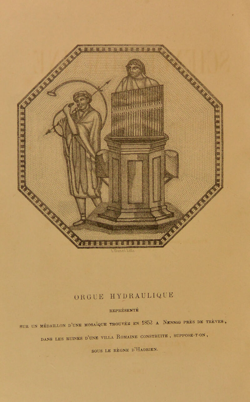 Y Q*-vrv«\ YaW >ÜVH t U U 1 ■ f - ■ f. W •! !ÜMB pif ; ijjf ap: w>l'c i Uf ! SRi'J ji ! js&r*'îî5î .. É? MSB i. tVt1 T-rr^^ — au s ORGUE HYDRAULIQUE REPRÉSENTÉ s„» UN MÉDAILLON MOSAÏQUE TROUVÉE ÉN 1852 A NéNNR. «ES DE TRÊVES DANS LES RUINES DUNE VILLA ROMAINE CONSTRUITE , SUPPOSE-T-ON, SOUS LE RÈGNE p'HaDRIEN