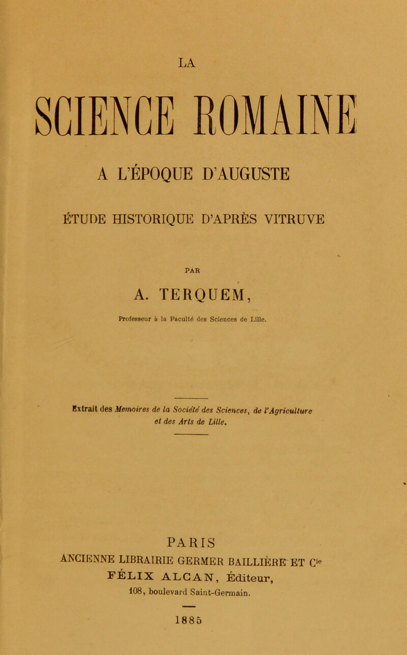 LA SCIENCE ROMAINE A L’ÉPOQUE D’AUGUSTE ÉTUDE HISTORIQUE D’APRÈS VITRUVE PAR A. TERQUEM, Professeur à la Faculté des Sciences de Lille. Extrait des Mémoires de la Société des Sciences, de l’Agriculture et des Arts de Lille. PARIS ANCIENNE LIBRAIRIE GERMER BAILLIÈRE ET Cie FÉLIX ALCAN, Éditeur, 108, boulevard Saint-Germain. 1885