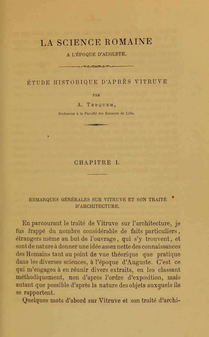 A L’ÉPOQUE D’AUGUSTE. ÉTUDE HISTORIQUE D’APRÈS VITRUVE PAR À. Terquem, Professeur à la Faculté des Sciences de Lille. CHAPITRE I. REMARQUES GÉNÉRALES SUR VITRUVE ET SON TRAITÉ * D’ARCHITECTURE. En parcourant le traité deVitruve sur l’architecture, je fus frappé du nombre considérable de faits particuliers, étrangers même au but de l’ouvrage, qui s’y trouvent, et sont de nature à donner une idée assez nette des connaissances des Romains tant au point de vue théorique que pratique dans les diverses sciences, à l’époque d’Auguste. C’est ce qui m’engagea à en réunir divers extraits, en les classant méthodiquement, non d’après l’ordre d’exposition, mais autant que possible d’après la nature des objets auxquels ils se rapportent. Quelques mots d’abord sur Yitruve et son traité d’archi-