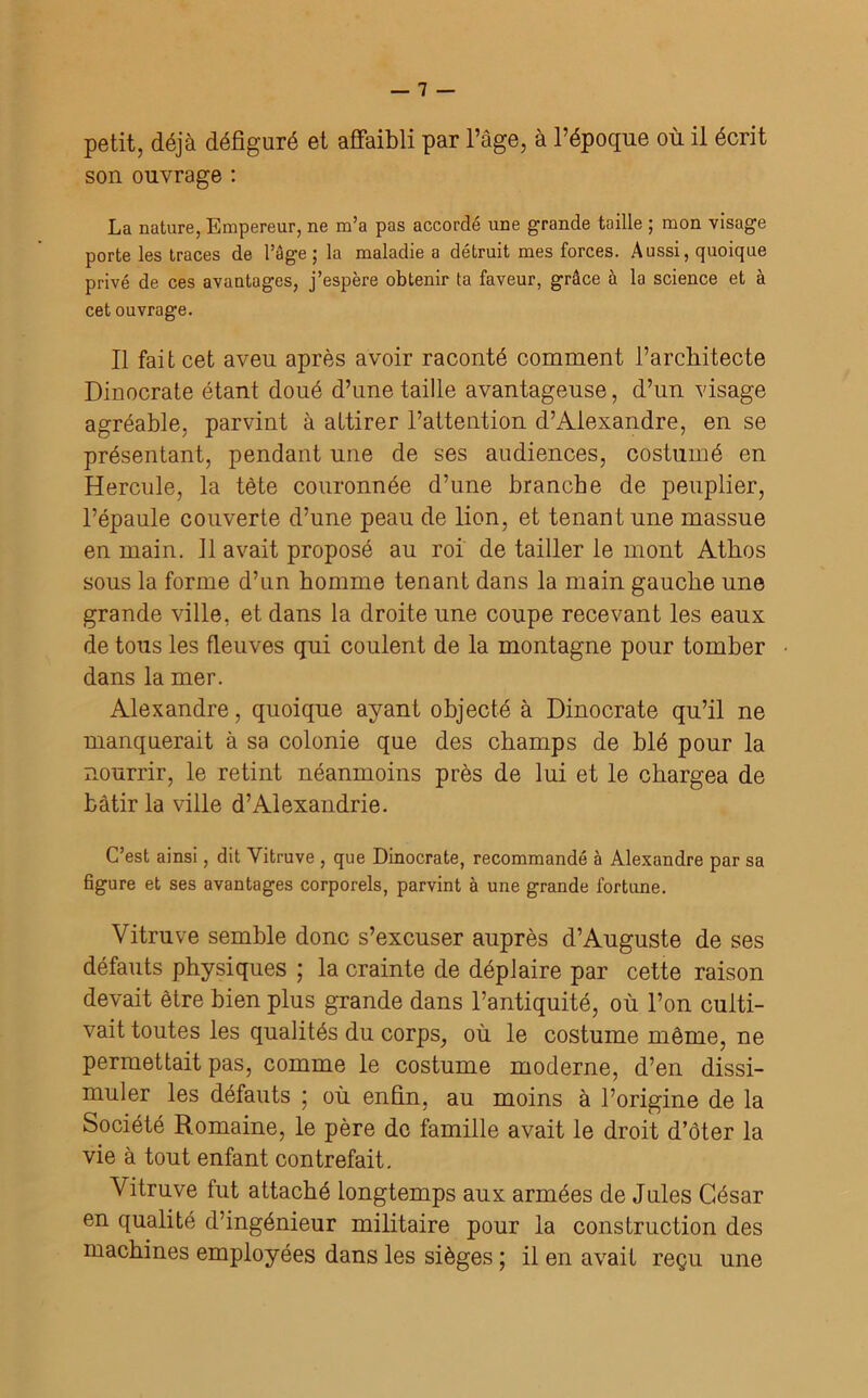petit, déjà défiguré et affaibli par l’âge, à l’époque où il écrit son ouvrage : La nature, Empereur, ne m’a pas accordé une grande taille ; mon visage porte les traces de l’âge; la maladie a détruit mes forces. Aussi, quoique privé de ces avantages, j’espère obtenir ta faveur, grâce à la science et à cet ouvrage. Il fait cet aveu après avoir raconté comment l’architecte Dinocrate étant doué d’une taille avantageuse, d’un visage agréable, parvint à attirer l’attention d’Alexandre, en se présentant, pendant une de ses audiences, costumé en Hercule, la tète couronnée d’une branche de peuplier, l’épaule couverte d’une peau de lion, et tenant une massue en main. 11 avait proposé au roi de tailler le mont Athos sous la forme d’un homme tenant dans la main gauche une grande ville, et dans la droite une coupe recevant les eaux de tous les fleuves qui coulent de la montagne pour tomber dans la mer. Alexandre, quoique ayant objecté à Dinocrate qu’il ne manquerait à sa colonie que des champs de blé pour la nourrir, le retint néanmoins près de lui et le chargea de bâtir la ville d’Alexandrie. C’est ainsi, dit Vitruve , que Dinocrate, recommandé à Alexandre par sa figure et ses avantages corporels, parvint à une grande fortune. Vitruve semble donc s’excuser auprès d’Auguste de ses défauts physiques ; la crainte de déplaire par cette raison devait être bien plus grande dans l’antiquité, où l’on culti- vait toutes les qualités du corps, où le costume même, ne permettait pas, comme le costume moderne, d’en dissi- muler les défauts ; où enfin, au moins à l’origine de la Société Romaine, le père de famille avait le droit d’ôter la vie à tout enfant contrefait. Vitruve fut attaché longtemps aux armées de Jules César en qualité d’ingénieur militaire pour la construction des machines employées dans les sièges ; il en avait reçu une